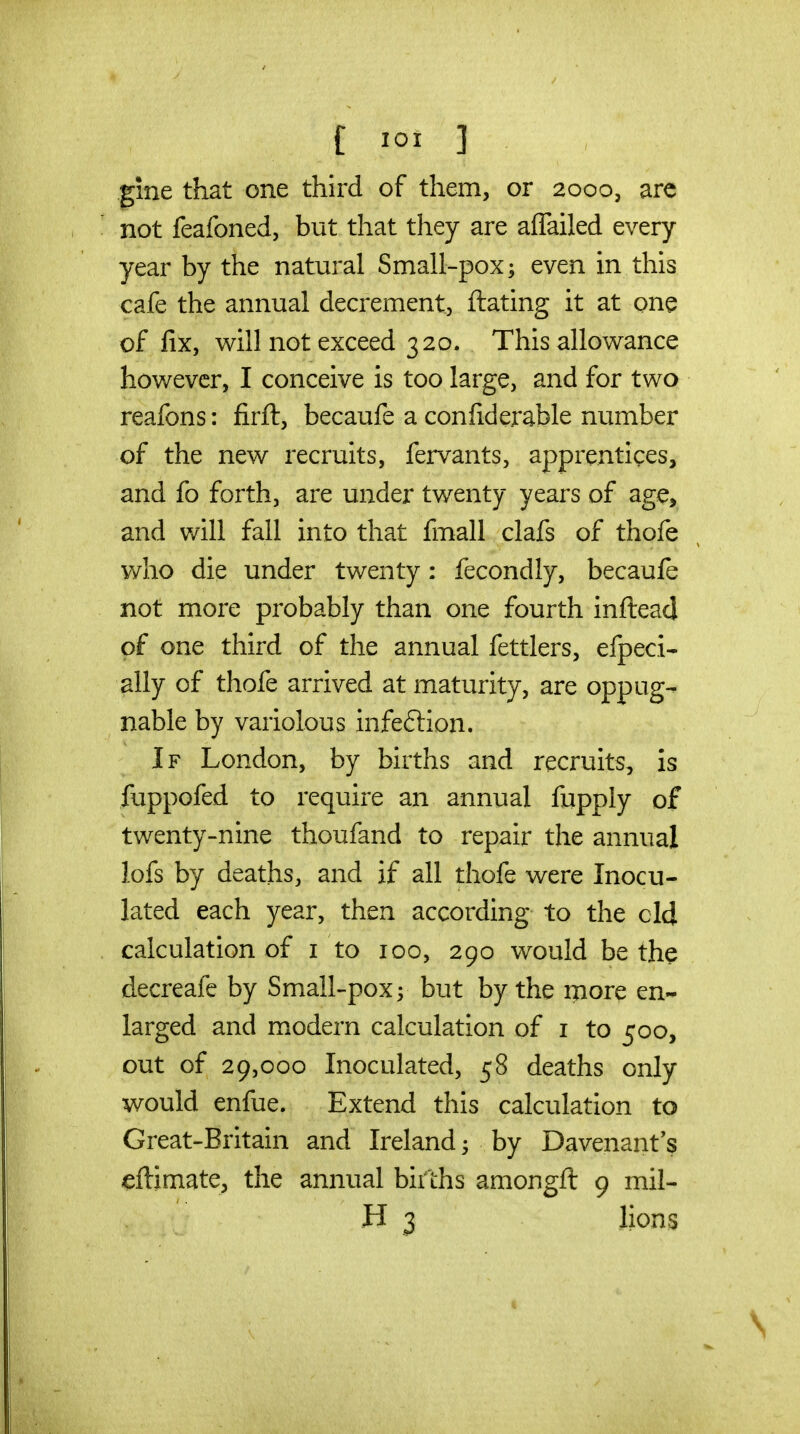 gine that one third of them, or 2000, are not feafoned, but that they are affailed every year by the natural Small-pox; even in this cafe the annual decrement, ftating it at one of fix, will not exceed 320. This allowance however, I conceive is too large, and for two reafons: firft, becaufe a confiderable number of the new recruits, fervants, apprentices, and fo forth, are under twenty years of ag^, and v/ill fall into that fmall clafs of thofe who die under twenty: fecondly, becaufe not more probably than one fourth inftead of one third of the annual fettlers, efpeci- ally of thofe arrived at maturity, are oppug- nable by variolous infeftion. If London, by births and recruits, is fuppofed to require an annual fupply of twenty-nine thoufand to repair the annual lofs by deaths, and if all thofe were Inocu- lated each year, then according to the eld calculation of i to 100, 290 would be the decreafe by Small-pox; but by the more en- larged and miodern calculation of i to 500, out of 29,000 Inoculated, 58 deaths only would enfue. Extend this calculation to Great-Britain and Ireland; by Davenant's eftimate, the annual bii'lhs amongft 9 mil- H 3 lions