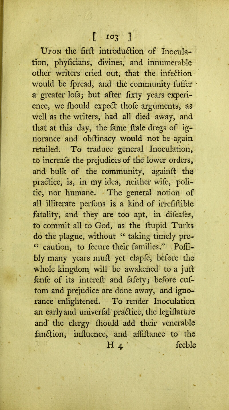 Upon the firfl: introduftion of Inocula- tion, phyficians, divines, and innumerable other writers cried out, that the infection would be Ipread, and the community fufFer * a greater lofs; but after fixty years experi- ence, we ftiould expe£t thofe arguments, as well as the writers, had all died away, and that at this day, the fame ftale dregs of ig- norance and obftinacy would not be again retailed. To traduce general Inoculation, to increafe the prejudices of the lower orders, and bulk of the community, againft the praftice, is, in my idea, neither wife, poli- tic, nor humane. The general notion of all illiterate perfons is a kind of irrefiHible fatality, and they are too apt, in difeafes, to commit all to God, as the ftupid Turks do the plague, without  taking timely pre- *' caution, to fecure their families. Poffi- bly many years muft yet elapfe, before the whole kingdom^ will be awakened to a jufl: fenfe of its intereft and fafety; before cuf- tom and prejudice are done away, and igno- rance enlightened. To render Inoculation an early and univerfal praftice, the legiflature and^ the clergy fhould add their venerable jan^lion, influence, and affiitance to the H 4 ' feeble