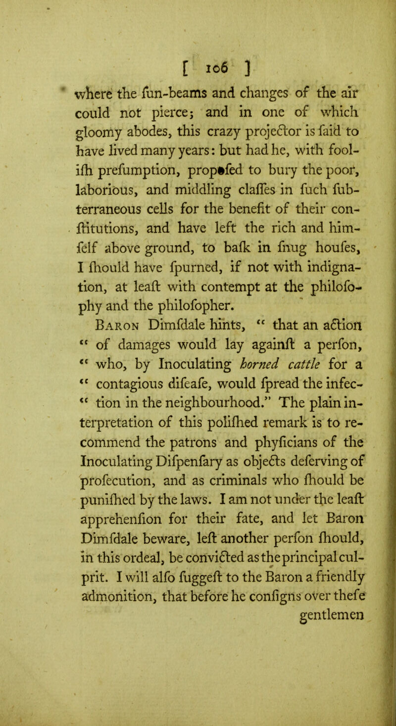 [ ic6 ] ' where the fun-beams and changes of the air could not pierce; and in one of which gloomy abodes, this crazy projector is faid to have lived many years: but had he, with fool- ilh prefumption, prop#fed to bury the poor, laborious, and middling clafles in fuch fub- terraneous cells for the benefit of their con- ftitutions, and have left the rich and him- felf above ground, to balk in fnug houfes, I fhould have fpurned, if not with indigna- tion, at leaft with contempt at the philofo- phy and the philofopher. Baron Dimfdale hints,  that an a6lion  of damages would lay againft a perfon, who, by Inoculating horned cattle for a contagious difeafe, would ipread the infec- tion in the neighbourhood/' The plain in- terpretation of this polifhed remark is to re- commend the patrons and phyficians of the Inoculating Difpenfary as objefts defervingof profecution, and as criminals who fhould be punifhed by the laws. I am not under the leaft apprehenfion for their fate, and let Baron Dimfdale beware, left another perfon ftiould, in this ordeal, be convifted as the principal cul- prit. I will alfo fuggeft to the Baron a friendly admonition, that before he configns over thefe gentlemen