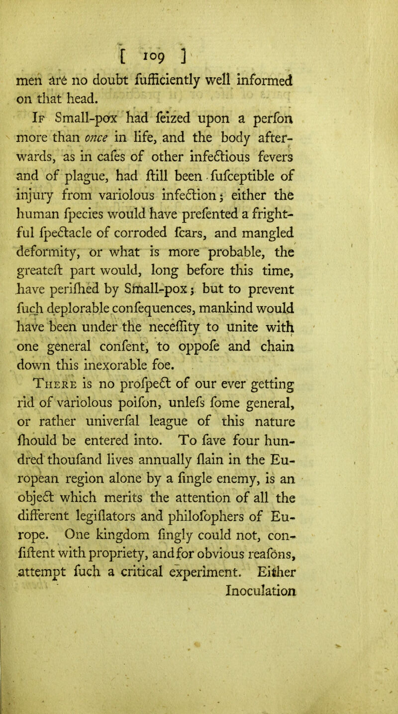 men no doubt fufiiciently well informed on that head. If Small-pox had feized upon a perfon more than once in life, and the body after- wards, as in cafes of other infeftious fevers and of plague, had ftill been • fufceptible of injury from variolous infeftion- either the human fpecies would have prefented a fright- ful fpeflacle of corroded fears, and mangled deformity, or what is more probable, the greateft part would, long before this time, Jiave perifhed by Small-pox y but to prevent fuch deplorable confequences, mankind would have been under the neceffity to unite with one general confent, to oppofe and chain down this inexorable foe. There is no profpe£l of our ever getting rid of variolous poifon, unlefs fome general, or rather univerfal league of this nature fhould be entered into. To fave four hun- dred thoufand lives annually flain in the Eu- ropean region alone by a fmgle enemy, is an obje6t which merits the attention of all the different legiflators and philofophers of Eu- rope. One kingdom fmgly could not, con-- fiftent with propriety, and for obvious reafons, attempt fuch a critical experiment. Either Inoculation