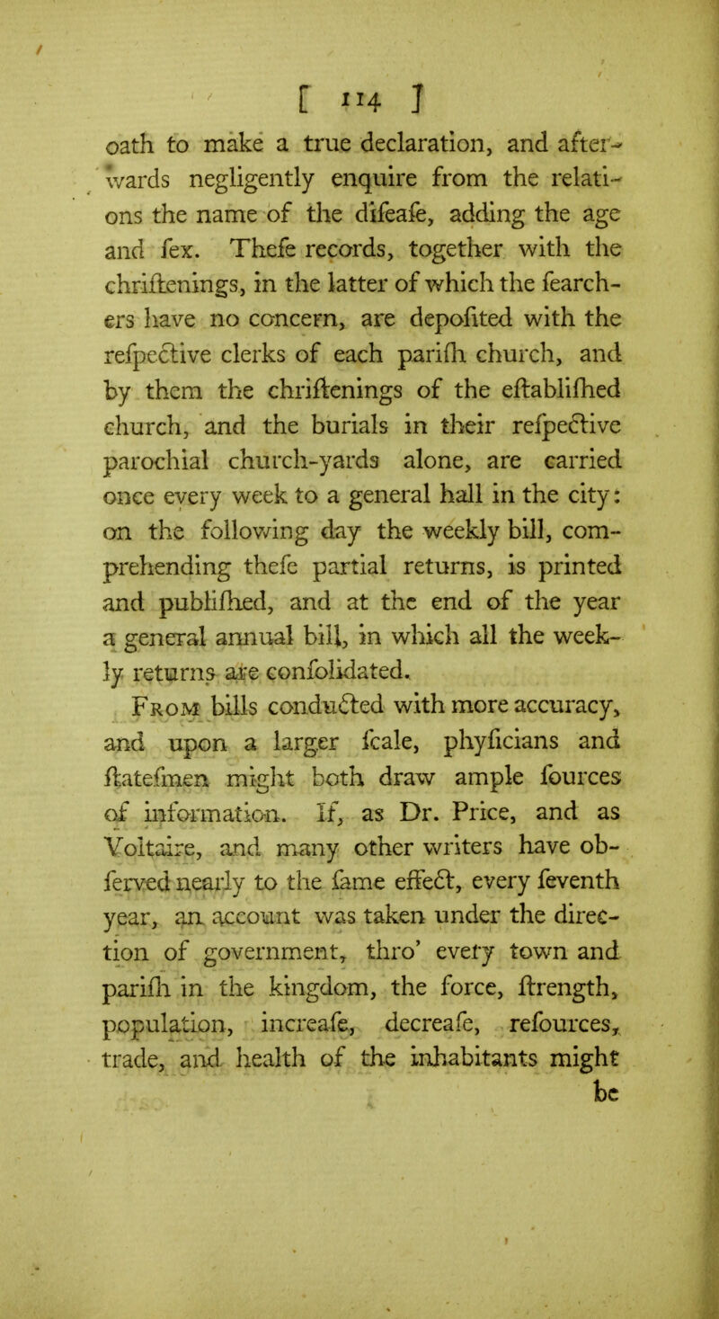 oath to make a true declaration, and after- wards negligently enquire from the relati- ons the name of the difeafe, adding the age and fex. Thefe records, together with the chriftenings, in the latter of which the fearch- ers have no concern, are depofited with the refpeclive clerks of each pariflr church, and by them the chriftenings of the eftabiifhed church, and the burials in their refpeftive parochial church-yards alone, are carried once every week to a general hall in the city: on the follov/ing day the weekly bill, com- prehending thefe partial returns, is printed and publiftxed, and at the end of the year a general annual bill, in which all the week- ly returns aare confolidated, , From bills conduced with more accuracy^ and upon a larger fcale, phyficians and ftatefmen might both draw ample fources of informatio-n. If, as Dr. Price, and as Voltaire, and many other writers have ob- ferved nearly to the fame effeft, every feventh year, an c\ccount was taken under the direc- tion of government^ thro' every town and parifli in the kingdom, the force, ftrength^ population, increafe, decreafe, refources, trade, and health of the inhabitants might be