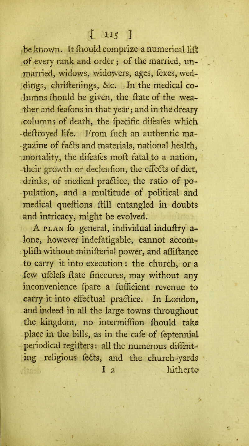 be known. It ihould comprize a numerical lift' ^qf every rank and order 5 of the married, un- married, widows, widowers, agcs^ fexes, wed- dings, chriftenings, &c. In the medical co-^ lumns ihould be given, the ftate of the wea- ther and feafons in that year 5 and in the dreary columns of death, the fpecific difeafes which . deftroyed life. From fuch an authentic ma- gazine of fa6ts and materials, national healthy '.mortality, the difeafes moft fatal to a nation* their growth or declenfion, the efFefts of diet, drinks, of medical praftice, the ratio of po- pulation, and a multitude of political and medical queftions ftill entangled in doubts and intricacy, might be evolved. A PLAN fo general, individual induftry a-* lone, however indefatigable, cannot accom- plifti without minifterial power, and affiftance to carry it into execution : the church, or a few ufelefs ftate finecures, may without any inconvenience fpare a fufficient revenue to carry it into effeftual praflice. In London, and indeed in all the large towns throughout the kingdom, no intermiffion ftiould take place in the bills, as in the cafe of feptennial periodical regifters: all the numerous diffent-' ing religious fe£ts, and the church-yards la hitherto