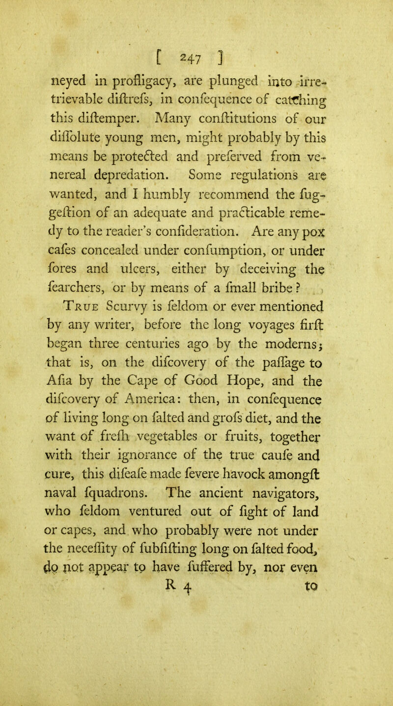 neyed in profligacy, are plunged into irre- trievable diftrefs;, in confequence of catfhing this diftemper. Many conftitutions of our diffolute young men, might probably by this means be protefted and preferved from ve- nereal depredation. Some regulations are w^anted, and I humbly recommend the fug- geftion of an adequate and prafticable rem.e- dy to the reader's confideration. Are any pox cafes concealed under confumption, or under fores and ulcers, either by deceiving the fearchers, or by means of a fmall bribe ? Ti^uE Scurvy is feldom or ever mentioned by any writer, before the long voyages firft began three centuries ago by the moderns^ that is, on the difcovery of the paflage to Afia by the Cape of Good Hope, and the difcovery of America: then, in confequence of living long on falted and grofs diet, and the v^ant of frefli vegetables or fruits, together with their ignorance of the true caufe and cure, this difeafe made fevere havock amongft naval fquadrons. The ancient navigators, who feldom ventured out of fight of land or capes, and who probably were not under the necelTity of fubfifting long on falted food, 4q |iQt appear to have fuffered by^ noi* even R 4 to