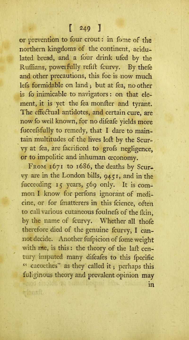 or prevention to four crout: in fome of the northern kingdoms of the continent, acidu- lated bread, and a four drink ufed by the RulTians, powerfully refift fcurvy. By thefe and other precautions, this foe is now much lefs formidable on land ^ but at fea, no other is fo inimicable to navigators: on that ele- ment, it is yet the fea monfter and tyrant. The effeftual antidotes, and certain cure, are now fo well known, for no difeafe yields more fuccefsfully to remedy, that I dare to main- tain m.ultitudes of the lives loft by the Scur- vy at fea, are facrificed to grofs negligence, or to impolitic and inhuman ceconomy. From 1671 to 1686, the deaths by Scur- vy are in the London bills, 9451, and in the fucceeding 15 years, 569 only. It is com- mon I know for perfons ignorant of medi^ cine, or for fmatterers in this fcience, often to call various cutaneous foulnefs of the Ikin, by the name of fcurvy. Whether all thofe therefore died of the genuine fcurvy, I can- not decide. Another fufpicion of fome weight with me, is this: the theory of the laft cen- tury imputed many difeafes to this fpecific cacoethes as they called it; perhaps this fuliginous theory and prevalent opinion may in