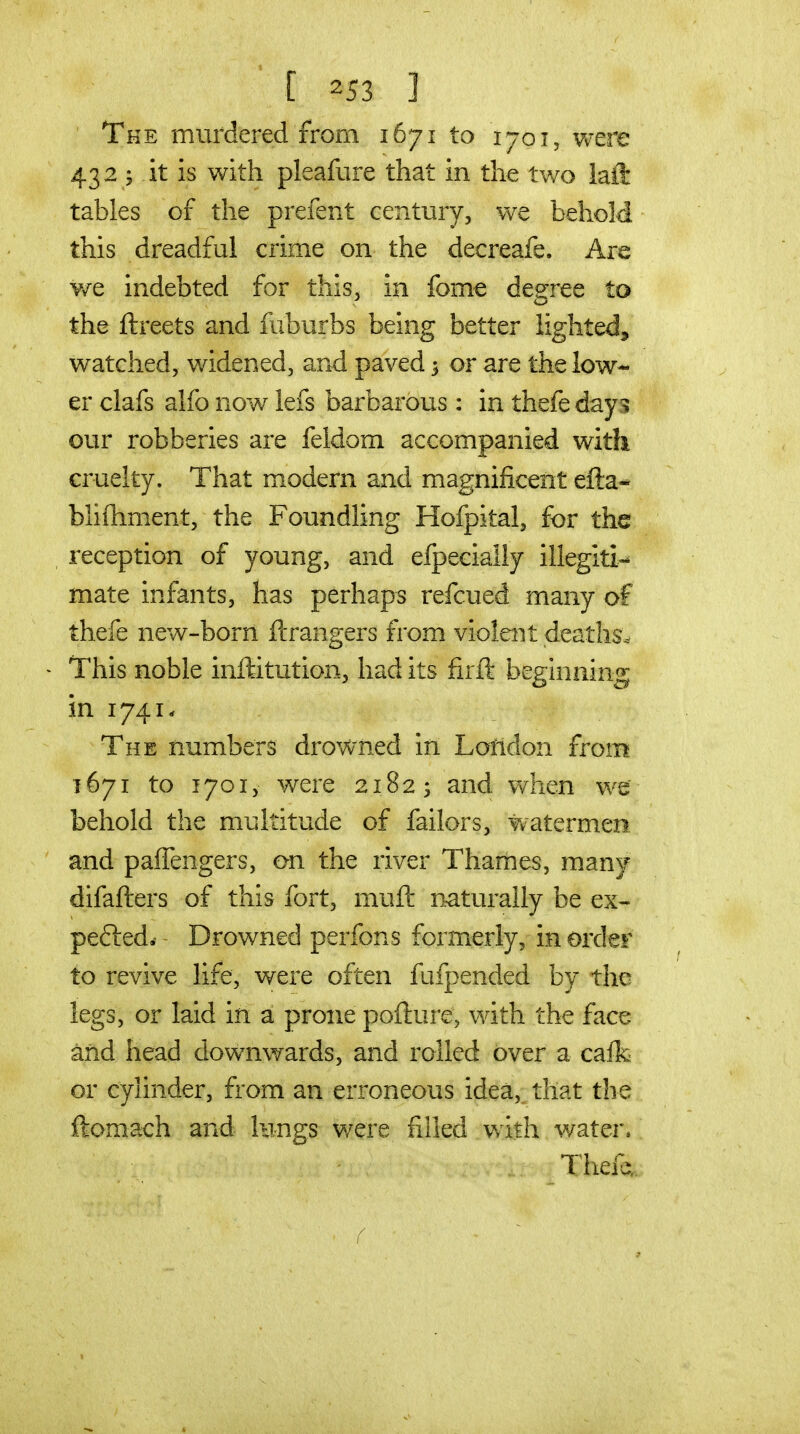 ' The murdered from 1671 to 1701, were 432 J it is with pleafure that in the two laft tables of the prefent century, we behold this dreadful crime on the decreafe. Are ¥/e indebted for this, in fome deeree to the ftreets and fuburbs being better lighted, watched, widened, and paved 3 or are the low- er clafs alfo now lefs barbarous: in thefe day -; our robberies are feldom accompanied with cruelty. That modern and magnificent efta* bli{lim.ent, the Foundling Hofpital, for the reception of young, and efpecially illegiti- mate infants, has perhaps refcued many of thefe new-born ftrangers from violent deaths.^ > This noble inftitution, had its firft beginning in 1741. The numbers drovvned in Loiidon from 1671 to 1701, were 2182; and when we behold the multitude of failors, watermen and paffengers, on the river Thames, many difafters of this fort, muft naturally be ex- pefted. Drowned perfons formerly, in order to revive life, were often fiifpended by the legs, or laid in a prone pofture, with the face and head downwards, and rolled over a caifc or cylinder, from an erroneous idea, that the ftomach and lungs were filled with water, Thefa «