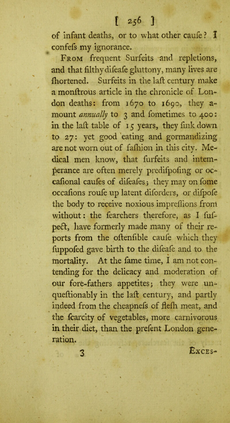 of infant deaths, or to what other caufe ? I confefs my ignorance. From frequent Surfeits and repletions, and that filthydifeafe gluttony, many lives are fhortened. Surfeits in the laft century make a monftrous article in the chronicle of Lon- don deaths: from 1670 to 1690, they a- mount afinually to 3 and fometimes to 400: in the laft table of 15 years, they fink down to 27: yet good eating and gormandizing are not worn out of fafliion in this city. Me- dical men know, that furfeits and intem- perance are often merely predifpofmg or oc-^ cafional caufes of difeafes they may on fome occafions roufe up latent diforders, or difpofe the body to receive noxious impreflions front without: the fearchers therefore, as I fuf- peft, have formerly made many of their re- ports from the oftenfible caufe which they fuppofed gave birth to the difeafe and to the mortality. At the fame time, I am not con- tending for the delicacy and moderation of our fore-fathers appetites 3 they were un- queftionably in the laft century, and partly indeed from the cheapnefs of flefh meat, and the fcarcity of vegetables, more carnivorous in their diet, than the prefent London gene- ration. 3 ExCES*