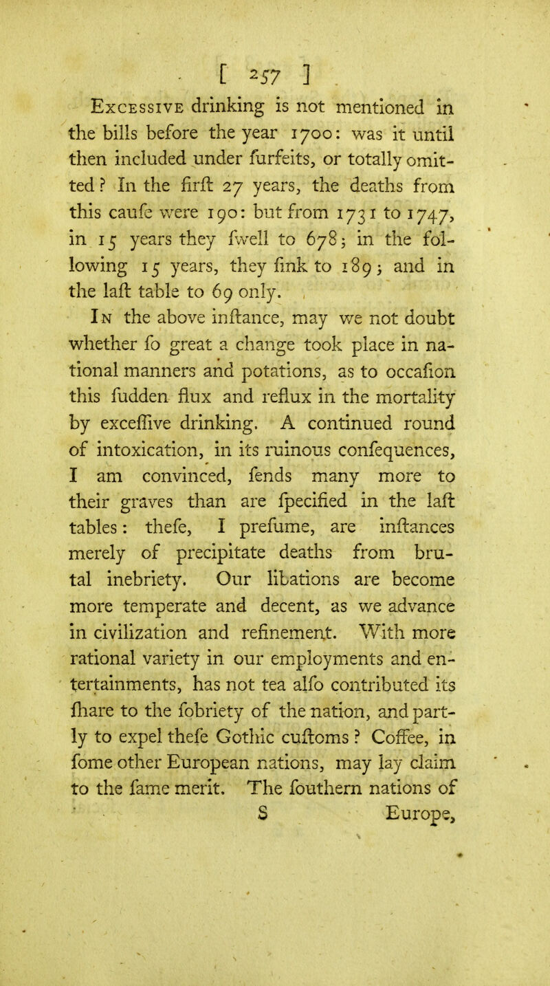 [ -57 ] Excessive drinking is not mentioned In the bills before the year 1700: was it until then included under forfeits, or totally omit- ted ? In the firft 27 years, the deaths from this caufe were 190: but from 1731 to 1747, in 15 years they fwdl to 678; in the fol- lowing 15 years, they fink to 1893 and in the laft table to 69 only. , In the above inftance, may v/e not doubt whether fo great a change took place in na- tional manners and potations, as to occafion this fudden flux and reflux in the mortality by exceffive drinking. A continued round of intoxication, in its ruinous confequences, I am convinced, fends many more to their graves than are fpecified in the laft tables: thefe, I prefume, are inftances merely of precipitate deaths from bru- tal inebriety. Our libations are become more temperate and decent, as we advance in civilization and refinemeat. With more rational variety in our em.ployments and en- tertainments, has not tea alfo contributed its lliare to the fobriety of the nation, and part- ly to expel thefe Gothic cuftoms ? Coffee, in fome other European nations, may lay claim to the fam^e merit. The foutliern nations of S Europe, ♦