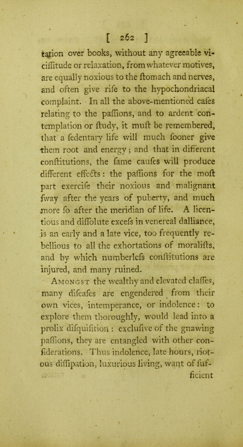 taiion over books, without any agreeable vi- ciflitude or relaxation, from whatever motives, are equally noxious to the ftomach and nerves, and often give rife to the hypochondriacal complaint. In all the above-mentioned cafes relating to the paflions, and to ardent con- templation or ftudy, it muft be remembered, that a fedentary life will much fooner give them root and energy; and that in difi-erent conftitutions, the fame caufes will produce different efFefts: the paffions for the moft part exercife their noxious and malignant fway after the years of puberty, and much anore fo after the meridian of life. A licen- tious and diffolute excefs in venereal dalliance, is an early and a late vice, too frequently re- bellious to all the exhortations of morahfts, and by which numberlefs conftitutions are injured, and many ruined. Amongst the vv^ealthy and elevated clafTes, many difeafes are engendered from tlieir own vices, intemperance, or indolence: to explore them thoroughly, would lead into a prolix difquifition : exclufive of the gnawing paffions, they are entangled with other con- fiderations. Tlius indolence, late hours, riot- ous diffipation, luxurious living, want of fuf- ficient