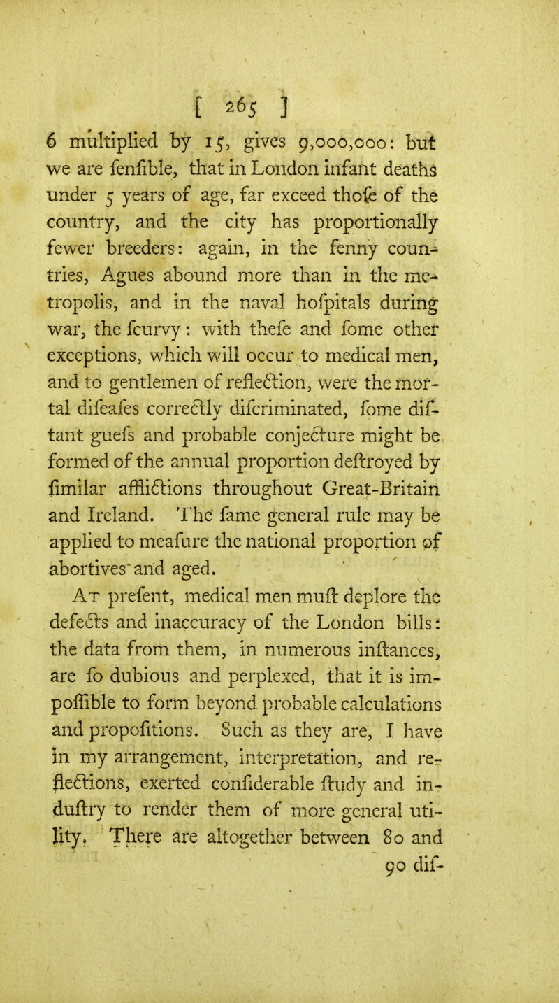 1 £ 265 3 6 multiplied by 15, gives 9,000,000: but we are fenfible, that in London infant deaths under 5 years of age, far exceed thofe of the country, and the city has proportionally fewer breeders: again, in the fenny coun- tries, Agues abound more than in the me- tropolis, and in the naval hofpitals during war, the fcurvy: with thefe and fome other exceptions, which will occur to medical men, and to gentlemen of refleftion, were the mor- tal difeafes correftly difcriminated, fome dlf- tant guefs and probable conjefture might be formed of the annual proportion deftroyed by fimilar affliftions throughout Great-Britain and Ireland. The fame general rule may be applied to meafure the national proportion of abortives and aged. At prefent, medical men muft deplore the defeats and inaccuracy of the London bills: the data from them, in numerous inftances, are fo dubious and perplexed, that it is im- poflible to form beyond probable calculations and propofitions. Such as they are, I have in my arrangement, interpretation, and re- flexions, exerted confiderable ftuciy and in- duftry to render them of more general uti- lity. There are altogether between 80 and 90 dif-