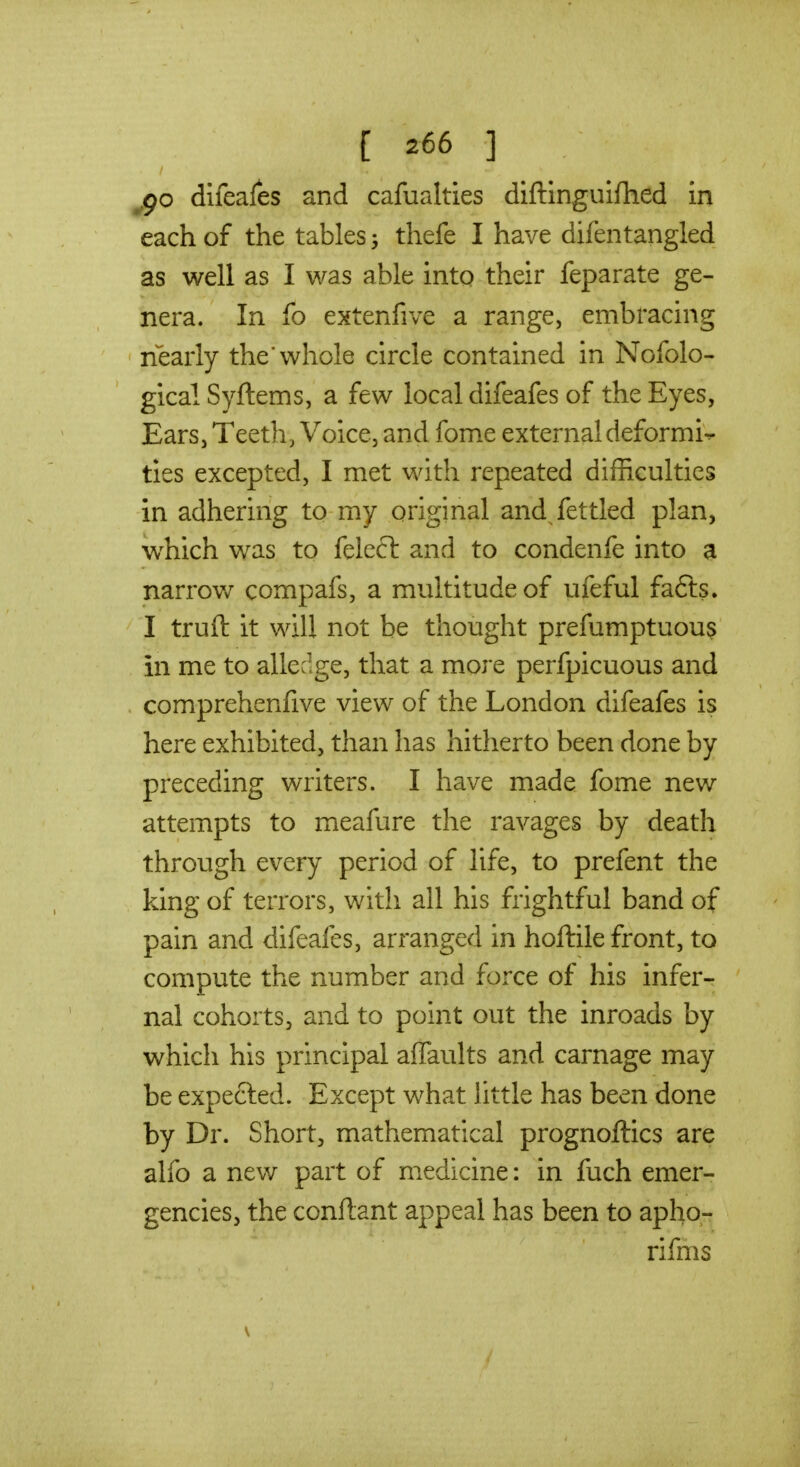 jgo difeales and cafualties diftinguifhed in each of the tables thefe I have difentangled as well as I was able into their feparate ge- nera. In fo extenfive a range, embracing nearly the'whole circle contained in Nofolo- gicalSyftems, a few local difeafes of the Eyes, Ears, Teeth, Voice, and fome external deformi-r ties excepted, I met with repeated difficulties in adhering to my original and fettled plan, w^hich was to felect and to condenfe into a narrov/ compafs, a multitude of ufeful fafts. I truft it will not be thought prefumptuou$ in me to alledge, that a more perfpicuous and comprehenfive view of the London difeafes is here exhibited, than has hitherto been done by preceding writers. I have made fome new attempts to meafure the ravages by death through every period of life, to prefent the king of terrors, with all his frightful band of pain and difeafes, arranged in hoftile front, to compute the number and force of his infer- nal cohorts, and to point out the inroads by which his principal affaults and carnage may be expected. Except what little has been done by Dr. Short, mathematical prognoftics are alfo a new part of medicine: in fuch emer- gencies, the conftant appeal has been to apho- rifms