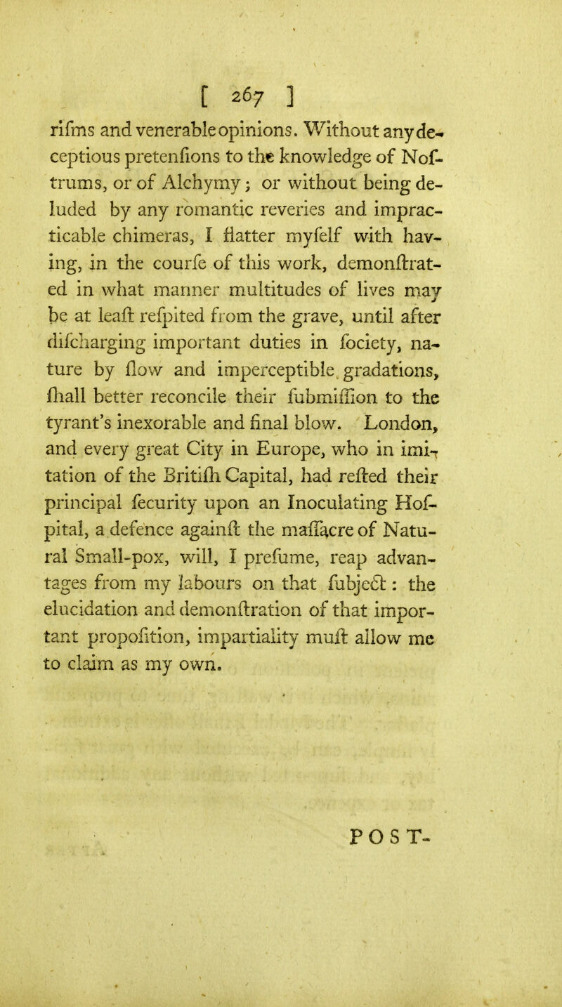 [ ^^7 1 rifms and venerable opinions. Without any de- ceptions pretenfions to the knowledge of Nof- trums, or of Alchymy; or without being de- luded by any romantic reveries and imprac- ticable chimeras, I flatter myfelf with hav- ing, in the courfe of this work, demonftrat- ed in what manner multitudes of lives may be at leaft refpited fi om the grave, until after difcharging important duties in fociety, na- ture by flow and imperceptible, gradations, fliall better reconcile their fubmiffion to the tyrant's inexorable and final blow. London, and every great City in Europe, who in imi-r tation of the Britifh Capital, had refted their principal fecurity upon an Inoculating Hof- pital, a defence againft the maff^creof Natu- ral Small-pox, will, I prefume, reap advan- tages from my labours on that fubjeft: the elucidation and demonftration of that impor- tant proportion, impartiality muit allow me to claim as my own. POST-