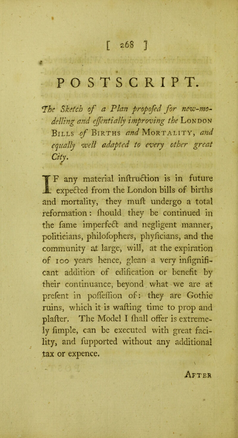 » [ 268 ] 4 POSTSCRIPT. The Sketch of a Flan propofed for neuo-mo^ delling and efcnttally improving the hoNDON Bills of Births and Mortality, and equally ivell adapted to every other great City. IF any material inftru6tion is in future expefted from the London bills of births and mortaUty, they mull: undergo a total reformation: fliould they be continued in the fame imperfe£l and neghgent manner, pohticians, philofophers, phyficians, and the community at large, will, at the expiration of 100 years hence, glean a very infignifi- cant addition of edification or benefit by their continuance, beyond what we are at prefent in pofTeffion of: they are Gothic ruins, which it is wafling time to prop and plafter. The Model I fhall offer is extreme- ly fimple, can be executed with great faci- lity, and fupported without any additional tax or expence, \ After