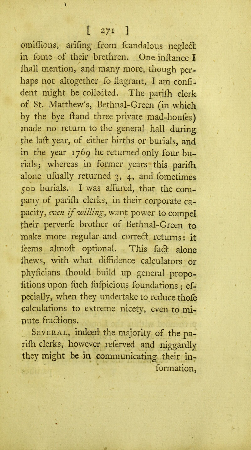 \ [ 271 ] omiffions, arifing from fcandalous negleft in fome of their brethren. One inftance I fhall mention, and many more, though per- haps not altogether fo flagrant, I am confi- dent might be collefted. The parifh clerk of St. Matthew's, Bethnal-Green (in which by the bye ftand three private mad-houfes) made no return to the general hall during the laft year, of either births or burials, and in the year 1769 he returned only four bu- rials; whereas in former years this parifh alone ufually returned 3, 4, and fometimes 500 burials. I was afTured, that the com- pany of parifh clerks, in their corporate ca- pacity, even if willing, want power to compel their perverfe brother of Bethnal-Green to make more regular and correft returns: it feems almofl optional. This fa6l alone fhews, with what diffidence calculators or phyficians fhould build up general propo- fitions upon fuch fufpicious foundations 3 ef- pecially, when they undertake to reduce thofe calculations to extreme nicetv, even to mi- nute fra6lions. Several, indeed the majority of the pa- rifh clerks, however referved and niggardly they might be in communicating their in- formation.