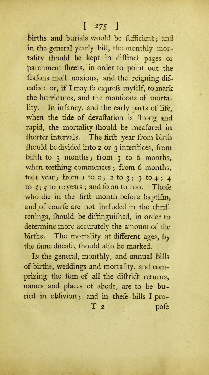 [ ^75 ] fcirths and burials would be fufficient; and in the general yearly bill, the monthly mor- tality fhould be kept in diftinft pages or parchment flieets, in order to point out the feafons moft noxious, and the reigning dif- eafes: or, if I may fo exprefs myfelf, to mark the hurricanes, and the monfoons of morta- lity. In infancy, and the early parts of life^ when the tide of devaftation is ftrorig and rapid, the mortality fhould be meafured in fliorter intervals. The firft year from birth fhould be divided into 2 or 3 interftices, from birth to 3 months ^ from 3 to 6 months, when teething commences ^ from 6 months, to I year; from i to 2 5 2 to 3 ; 3 to 4 ; 4 to 5; 5 to 10years 3 and fo on to 100. Thofe who die in the firfl: month before baptifm, and of courfe are not included in the chrif- tenings, fhould be diftinguifhed, in order to determine more accurately the amount of the births. The mortality at different ages, by the fame difeafe, Ihould alfo be marked. In the general, monthly, and annual bills of births, weddings and mortality, and com- prizing the fum of all the diftri6l returns, names and places of abode, are to be bu- ried in oblivion ^ and in thefe bills I pro- T 2 pofe