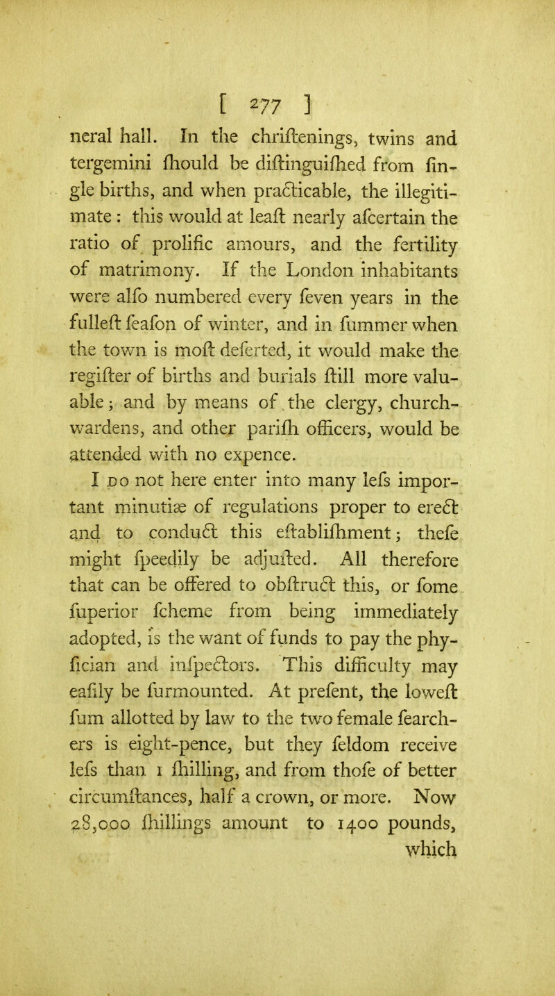 [ ] neral hall. In the chriftenings, twins and tergemini (hould be diftinguifhed from An- gle births, and when prafticable, the illegiti- mate : this would at leaft nearly afcertain the ratio of prolific amours, and the fertility of matrimony. If the London inhabitants were alfo numbered every feven years in the fulleft feafon of winter, and in fummer when the town is moft deferted, it would make the regifter of births and burials ftill more valu- able ; and by means of the clergy, church- wardens, and other parifh officers, would be attended with no expence. I DO not here enter into many lefs impor- tant minutiae of regulations proper to ere£t and to conduft this eftablifhment; thefe might fpeedily be adjuiled. All therefore that can be offered to obftrufl this, or fome fuperior fcheme from being immediately adopted, is the want of fimds to pay the phy- fician and infpeftors. This difficulty may eafdy be furmounted. At prefent, the lowefl fum allotted by law to the two female fearch- ers is eight-pence, but they feldom receive lefs than i fliilling, and from thofe of better circumftances, half a crown, or more. Now ^SjGoo fhillings amount to 1400 pounds, which