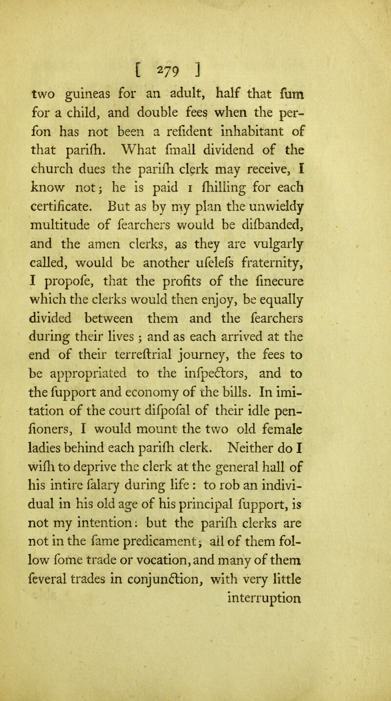 [ ] two guineas for an adult, half that fum for a child, and double fees when the per- fon has not been a refident inhabitant of that parifh. What fmall dividend of the church dues the parifh clerk may receive, I know not 3 he is paid i fhilling for each certificate. But as by my plan the unwieldy multitude of fearchers would be difbanded, and the amen clerks, as they are vulgarly called, would be another ufelefs fraternity, I propofe, that the profits of the fmecure which the clerks would then enjoy, be equally divided between them and the fearchers during their lives; and as each arrived at the end of their terreflrial journey, the fees to be appropriated to the infpeftors, and to the fupport and economy of the bills. In imi- tation of the court difpofal of their idle pen- fioners, I would mount the tvv^o old female ladies behind each parifh clerk. Neither do I wifh to deprive the clerk at the general hall of his intire falary during life: to rob an indivi- dual in his old age of his principal fupport, is not my intention: but the parifh clerks are not in the fame predicament; all of them fol- low fome trade or vocation, and many of them feveral trades in conjunflion, with very little interruption