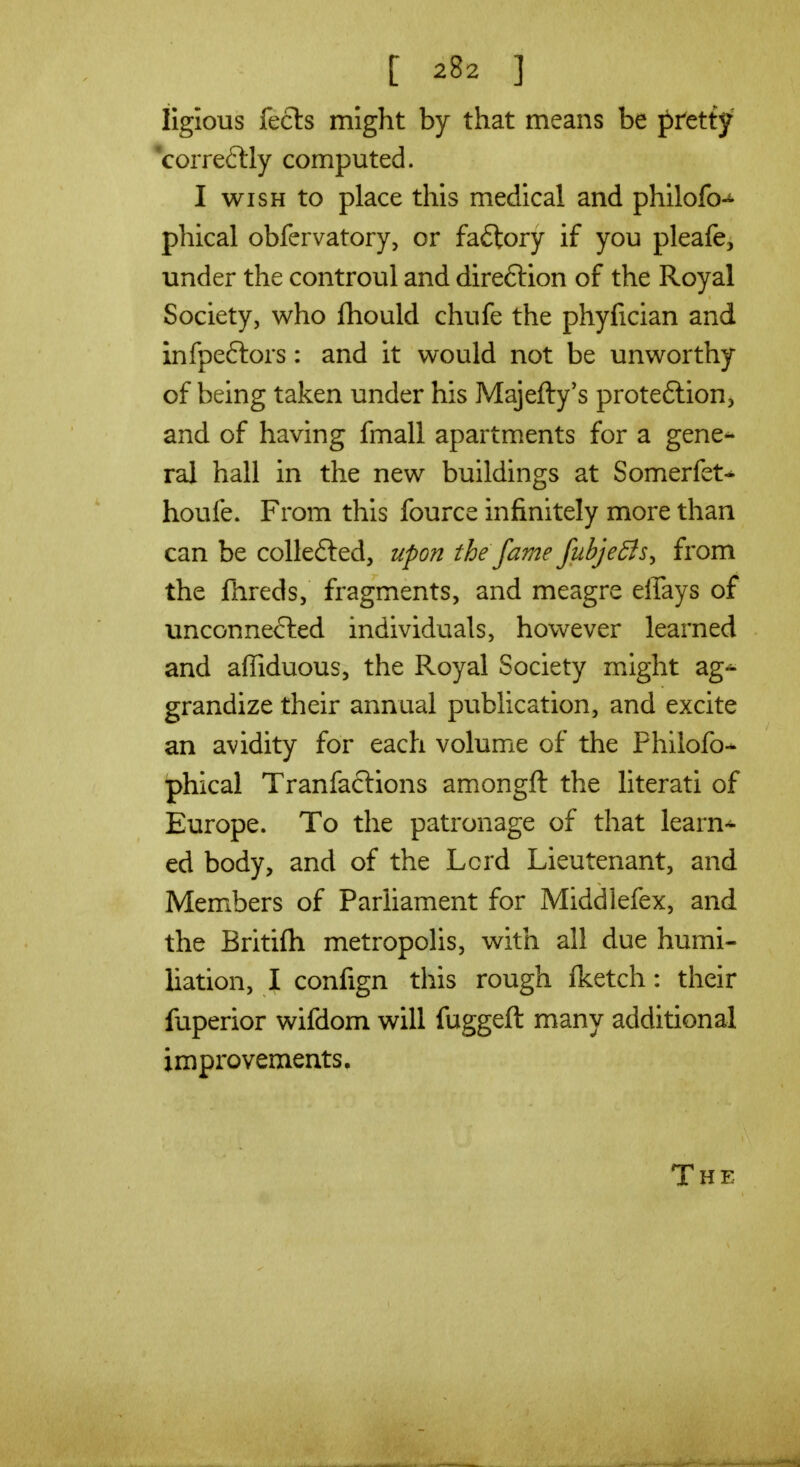 iiglous feels might by that means be pretty 'correftly computed. I WISH to place this medical and philofo-^' phical obfervatory, or faftory if you pleafe, under the controul and direftion of the Royal Society, who Ihould chufe the phyfician and infpeftors: and it would not be unworthy of being taken under his Majefty's proteftion, and of having fmall apartments for a gene- ral hall in the new buildings at Somerfet^ houfe. From this fource infinitely more than can be collefted, upon the fame fubje^is^ from the fhreds, fragments, and meagre efiays of unconnected individuals, however learned and affiduous, the Royal Society might ag-^ grandize their annual publication, and excite an avidity for each volume of the Phllofo- phical Tranfaclions amongft the literati of Europe. To the patronage of that learn-^ ed body, and of the Lcrd Lieutenant, and Members of Parliament for Middlefex, and the Britifli metropolis, with all due humi- liation, I confign this rough fketch: their fuperior wifdom will fuggeft many additional improvements. The