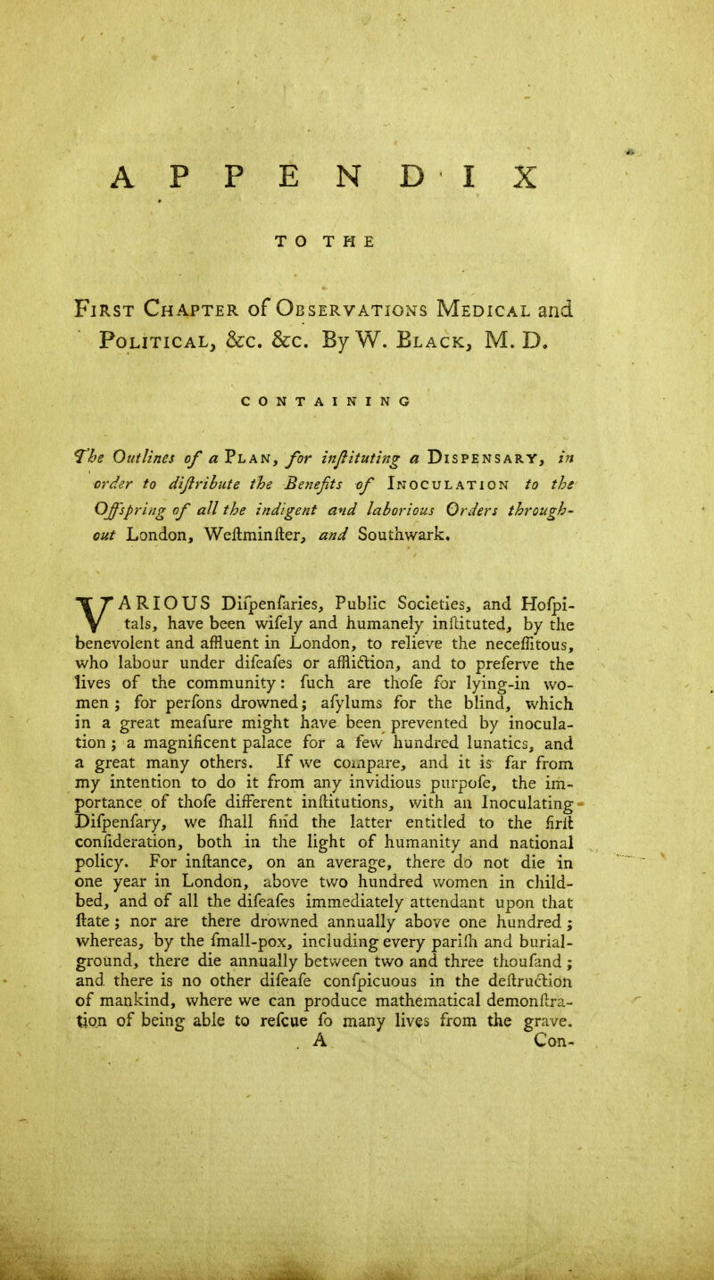 APPENDIX TO THE First Chapter of Observations Medical and Political, &c. &c. By W. Black, M. D. CONTAINING The Outlines of Plan, for injiituting « Dispensary, in ^rder to dijirihute the Benefits of Inoculation to the Offspring of all the indigent and laborious Orders through^ out London, Wellminfter, and Southwark. VARIOUS Difpenraries, Public Societies, and Hofpi- tals, have been wifely and humanely inflituted, by the benevolent and affluent in London, to relieve the neceffitous, who labour under difeafes or affliflion, and to preferve the lives of the community: fuch are thofe for lying-in wo- men ; for perfons drowned; afylums for the blind, which in a great meafure might have been prevented by inocula- tion ; a magnificent palace for a few hundred lunatics, and a great many others. If we compare, and it is- far from my intention to do it from any invidious purpofe, the im- portance of thofe different inllitutions, with an Inoculating- Difpenfary, we lhail fiiid the latter entitled to the firil confideration, both in the light of humanity and national policy. For inftance, on an average, there do not die in one year in London, above two hundred women in child- bed, and of all the difeafes immediately attendant upon that ftate ; nor are there drowned annually above one hundred; whereas, by the fmall-pox, including every pariHi and burial- ground, there die annually between two and three thoufand; and there is no other difeafe confpicuous in the deflrucliion of mankind, where we can produce mathematical demonftra- tion of being able to refcue fo many lives from the grave. A Con-