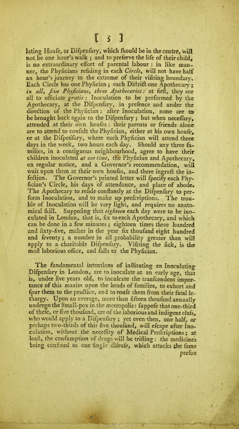 lating Houfe, or Difpenfary, which fiiould be In the centre, will not be one hour's walk ; and to preferve the life of their child, is no extraordinary effort of parental labour : in like man- ner, the Phyiicians refiding in each Circle, will not have half an hour's journey to the extreme of their vifiting boundary. Each Circle has one Phyfician ; each Diftrid one Apothecary ; in all J five Phyficians, three Apothecaries: at firil:, they are all to ofiiciate gratis : Inoculation to be performed by the Apothecary, at the Difpenfary, in prefence and under the direftion of the Phyfician : after Inoculation, none are to be brought back again to the Difpenfary ; but when necefTary, attended at their own houfes: their parents or friends alone are to attend to confult the Phylician, either at his own houfe, or at the Difpenfary, where each Phyfician will attend three days in the week, two hours each day. Should any three fa- milies, in a contiguous neighbourhood, agree to have their children inoculated at one time, the Phyfician and Apothecary, on regular notice, and a Governor's recommendation, will wait upon them at their own houfes, and there ingraft the in- fedlion. The Governor's printed letter will fpecify each Phy- fician's Circle, his days of attendance, and place of abode* The Apothecary to refide conftantly at the Difpenfary to per- form Inoculation, and to make up prefcriptions. The trou- ble of Inoculation will be very light, and requires no anato- mical fkill. Suppofmg that eighteen each day were to be ino- culated in London, that is, fix to each Apothecary, and which can be done in a few minutes; eighteen times three hundred and fixty-five, makes in the year fix thoufand eight hundred and feventy; a number in all probability greater than will apply to a charitable Difpenfary. Vifiting the fick, is the moft laborious ofiice, and fails to the Phyfician. The fundamental intentions of inflituting an Inoculating Difpenfary in London, are to inoculate at an early age, that is, under five years old, to inculcate the tranfcendent impor- tance of this maxim upon the heads of families, to exhort and fpur them to the praftice, and to roufe them from their fatal le- thargy. Upon an average, more than fxfteen thoufand annually undergo the Small-pox in the m.etropolis: fuppofe that one-third of thefe, or five thoufand, are of the laborious and indigent clafs, who would apply to a Difpenfary ; yet even then, one half, or perhaps two-thirds of this five thoufand, will efcape after Ino- culation, without the neceffity of Medical Prefcriptions; at ieail, the confumption of drugs v/ill be trifling : the medicines being ccniined to one fingle difeafe, which attacks the fame perfon