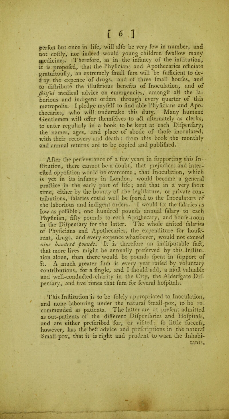 perfon but once in life, will alfo be very few in number, an^ not coftly, nor indeed would young children fwallow many medicines. Therefore, as in the infancy of the inllitution, it is propofed, that the Phyficians and Apothecaries officiate gratuitoufly, an extremely fmall fum will be fufficient to de- fray the expence of drugs, and of three fmall houfes, and to diftribute the illuftrious benefits of Inoculation, and of Jkilful medical advice on emergencies, amongfl: all the la- borious and indigent orders through every quarter of this metropolis. I pledge myfelf to find able Phyficians and Apo- thecaries, who will undertake this duty. Many humane Gentlemen will offer themfelves to aft alternately as clerks^ to enter regularly in a book to be kept at each Difpenfary> the names, ages, and place of abode of thofe inoculated, with their recovery and death : from this book the monthly and annual returns are to be copied and publifhed. After the perfeverance of a few years in fupporting this In- ftitution, there cannot be a doubt, that prejudicc3 and inter- efted oppofition would be overcome ; that Inoculation, which is yet in its infancy in London, would become a general praftice in the early part of life; and that in a very Ihort time, either by the bounty of the legiflature, or private con- tributions, falaries could well be fpared to the Inoculators of the laborious and indigent orders. I v.-ould fix the falaries as low as poffible ; one hundred pounds annual falary to each. Phyfician, fifty pounds to each ApolJicdary, and houfe-rooni in the Difpenfary for the latter. The Whole united falaries of Phy/icians and Apothecaries, the expenditure for houfe- rent, di-ugs, and every expence whatfoevcr, would not exceed nine hundred pounds. It is therefore an indifputable faft, that more lives might be annually preferved by this Inftitu- tion alone, than there would be pounds fpent in fupport of ft. A much greater fum is every year raifed by voluntary- contributions, for a fmgle, and I lliould add, a moll valuable and well-condudled charity in the City, the Alderfgate Dif- penfary, and five times that fum for feverai hofpitals. This Inftitution is to be folely appropriated to Inoculation, and none labouring under the natural Small-pox, to be re- commended as patients. The latter are at prefent admitted as out-patients of the different Difpenfaries and Hofpitals^ and are either prefcribed for, or vifited: fo little fuccefs, however, has the befl advice and prefcriptions in the natural Small-po::, that it is right and prudent to warn the Inhabi- tants,