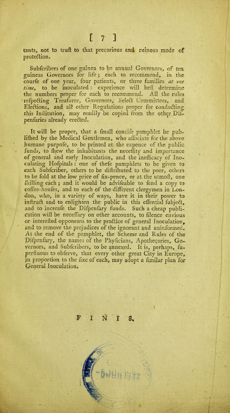 tants, not to truft to that precarious and ruinous mode of proteftion. Subfcribers of one guinea to be annual Governors, of ten guineas Governors for life; each, to recommend, in the courfe of oue year, four patients, or three families at one time, to be inoculated: experience will beft determine the numbers proper for each to recommend. All the rules refpefting Treafurer, Governors, Seledl Committees, and Eleftions, and all other R-egulations proper for conducting this InRitution, may readily be copied from the other Dif:- penfaries already erefted. Tt will be proper, that a fmall concife pamphlet be pub-^ lifhed by the Medical Gentlemen, who afTociate for the above hum.ane purpofe, to be printed at the expence of the public funds, to Ihew the inhabitants the neceffity and im_portance of general and early Inoculation, and the ineiEcacy of Ino- culating Hofpitals : one of thefe pamphlets to be given to each Subfcriber, others to be diftributed to the poor, others to be fold at the low price of iix-pence, or at the utmiofl:, one iliilling each; and it would be advifeable to fend a copy to coifee-houfes, and to each of the different clergymen in LonT^ don, who, in a variety of ways, have it in their power to inftruft and to enlighten the public in this effential fubjeft, and to increafe the Dilpenfary funds. Such a cheap publi- cation will be neceiTary on other accounts, to filence envious or interelled opponents to the practice of general Inoculation, and to remove the prejudices of the ignorant and uninformed. At the end of the pamphlet, the Scheme and Rules of the Difpenfary, the names of the Physicians, Apothe!;aries, Go- vernors, and Subfcribers, to be annexed. It is, perhaps, fu- perfiuous to obferve, that every other great City in Europe, jin proportion to the fizc of each', may adopt a fimijar plan for Qeneral Inoculation. F I N I