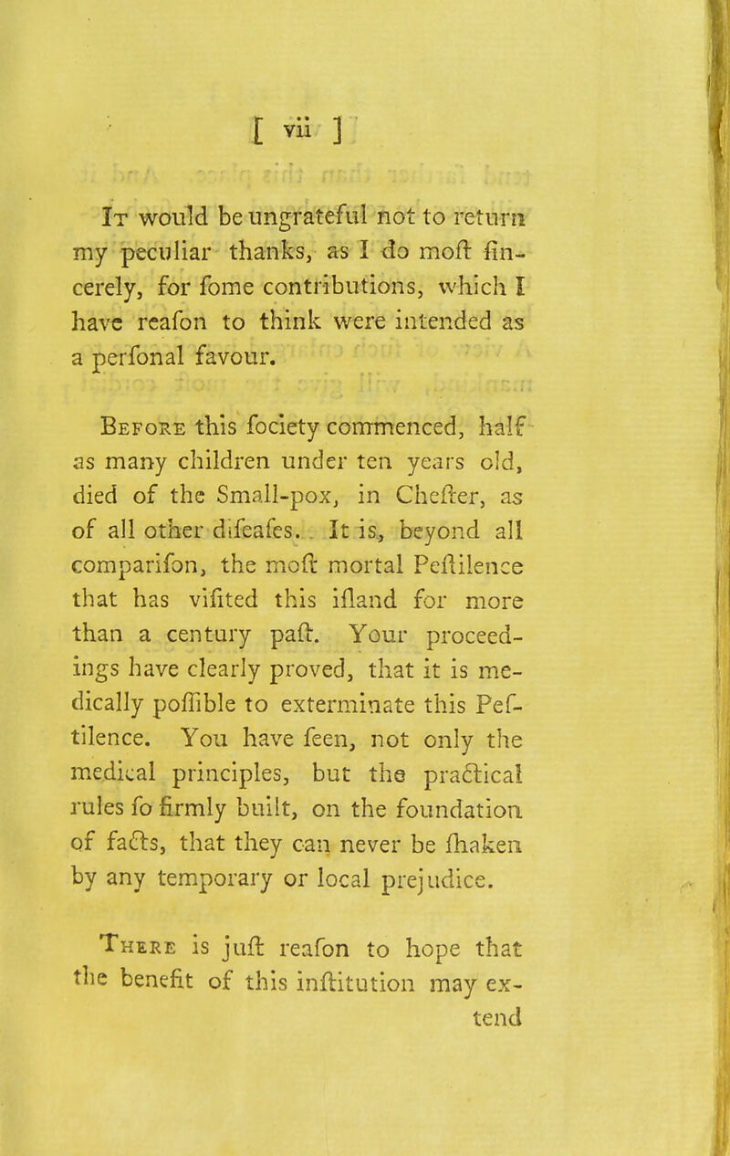 It would be ungrateful not to return my peculiar thanks, as I do moft fin- cerely, for fome contributions, which I have rcafon to think were intended as a perfonal favour. Before this fociety commenced, half as many children under ten years old, died of the Small-pox, in Chefter, as of all other difcafes. It is, beyond all comparifon, the mod mortal Peflilence that has vifited this ifland for more than a century paft. Your proceed- ings have clearly proved, that it is me- dically poffible to exterminate this Pef- tilence. You have feen, not only the medical principles, but the practical rules fo firmly built, on the foundation of facts, that they can never be fhaken by any temporary or local prejudice. There is juft reafon to hope that the benefit of this inftitution may ex- tend