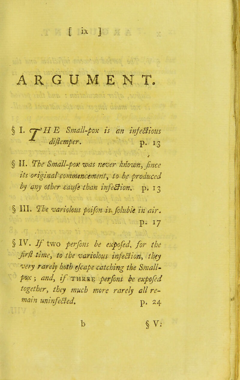 ARGUMENT. § I. cj^HE Small-pox is an infectious difiemper. p. ig § II. The Small-pott was never known, face its original commencement, to be produced by any other caufe than infe&ion, p. 13 § III. The variolous poifon is-foluble in air. p. 17 § IV. If two perfons be expofed, for the Jir/l time, to the variolous infection, they very rarely both ejcape catching the Small- pox ; and, if three perfons be expofed together, they much more rarely all re- wain umnfecled. p. 24 b § V;