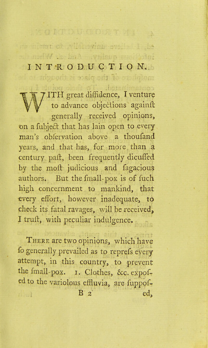 INTRODUCTION.. ITH great diffidence, I venture to advance obje&ions againft generally received opinions, on a fubjecl: that has lain open to every man's oblervation above a thoufand years, and that has, for more, than a century. pari:, been frequently dicufTed by the moil judicious and fagacious authors. But the fmall-pox is of fuch high concernment to mankind, that every effort, however inadequate, to check its fatal ravages, will be received, I truft, with peculiar indulgence. There are two opinions, which have fo generally prevailed as to reprefs every attempt, in this country, to prevent the fmall-pox. i. Clothes, &c. expos- ed to the variolous effluvia, are fuppof- B 2 ed,