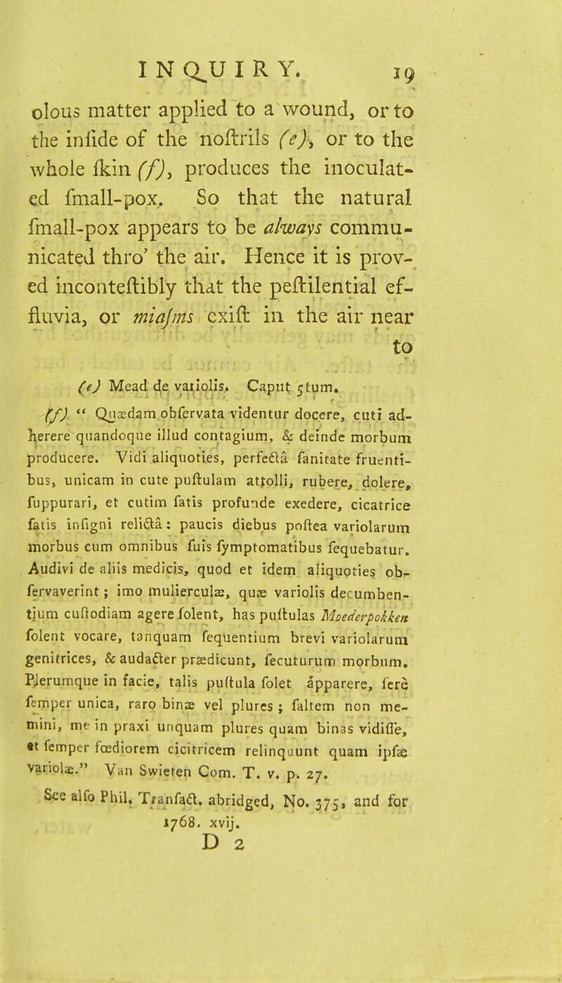 olous matter applied to a wound, or to the iniide of the noftrils (e), or to the whole fkin (f)> produces the inoculat- ed fmall-pox. So that the natural fmall-pox appears to be always commu- nicated thro' the air. Hence it is prov- ed inconteftibly that the peftilential ef- fluvia, or miajms cxift in the air near to (e) Mead de vaiiolis. Caput 5turn. (f) «« Qnsdam obfervata videntur docere, cuti ad- herere quandoque illud contagium, & deinde morbum. producere. Vidi aliquoties, perfecta fanitate fruciiti- bus, unicam in cute puftulam attolli, rubere, dolere, fuppurari, et cutim fatis profunde exedere, cicatrice fatis infigni reli&a: paucis diebus poftea variolarum morbus cum omnibus fuis fymptomatibus fequebatur. Audivi de aliis medicis, quod et idem aliquoties ob- fervaverint; imo mulierculaj, qua; variolis decumben- tium cufiodiam agerefolent, has pultulas Moederpckken folent vocare, tanquam fequentium brevi variolarum genitrices, & audafter prasdicunt, fecutururr) morbum. PJerumque in facie, talis puftula folet apparere, fere fcmper unica, raro binas vel plures ; faltem non me- tnini, nu in praxi unquam plures quam bin3S vidifle, tt fempcr fcediorem cicitricem relinquunt quam ipfai variols. Van Swieten Com. T. v. p. 27. See alfo Phil. Tranfad. abridged, No. 375, and for 1768. xvij. D 2