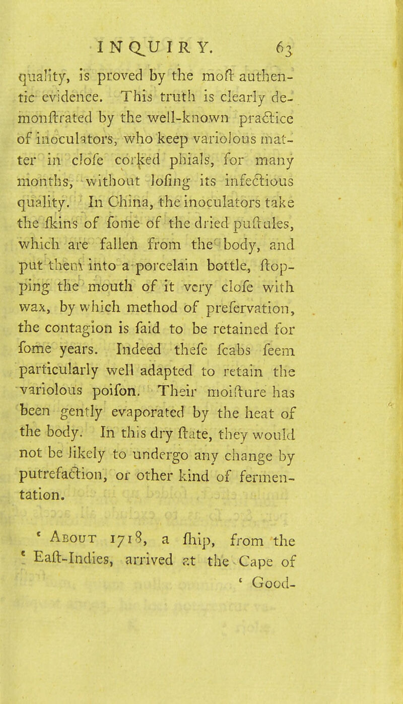 quality, is proved by the mofr authen- tic evidence. This truth is clearly de- monfh'ated by the well-known practice of inocuhtors, who keep variolous mat- ter in clofe corked phials, for many months, without lofing its infectious quality. In China, the inoculators take the ikins of fome of the dried puflales, which are fallen from the body, and put them into a porcelain bottle, flop- ping the mouth of it very clofe with wax, by which method of prefervation, the contagion is faid to be retained for fome years. Indeed thefe fcabs feem particularly well adapted to retain the variolous poifon. Their moifture has been gently evaporated by the heat of the body. In this dry ftate, they would not be likely to undergo any change by putrefaction, or other kind of fermen- tation. ' About 1718, a fliip, from the e Eaft-Indies, arrived at the Cape of 1 Good-
