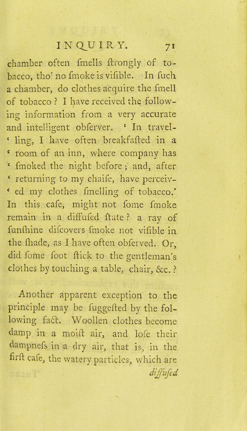 chamber often fmells ftrongly of to- bacco, tho' no fmoke is vifible. In fuch a chamber, do clothes acquire the fmell of tobacco ? I have received the follow- ing information from a very accurate and intelligent obferver. 1 In travel- * ling, I have often breakfafted in a *. room of an inn, where company has x fmoked the night before ; and, after c. returning to my chaife, have perceiv- *■ ed my clothes fmelling of tobacco/ In this cafe, might not fome fmoke remain in a difFufed ftate ? a ray of funihine difcovers fmoke not vifible in the fhade, as I have often obferved. Or, did fome foot flick to the gentleman's clothes by touching a table, chair, &c. ? Another apparent exception to the principle may be fuggefted by the fol- lowing fact. Woollen clothes become damp in a moift air, and lofe their dampnefs in a dry air, that is, in the firft cafe, the watery particles, which are ptaHT' i ■ diffufed