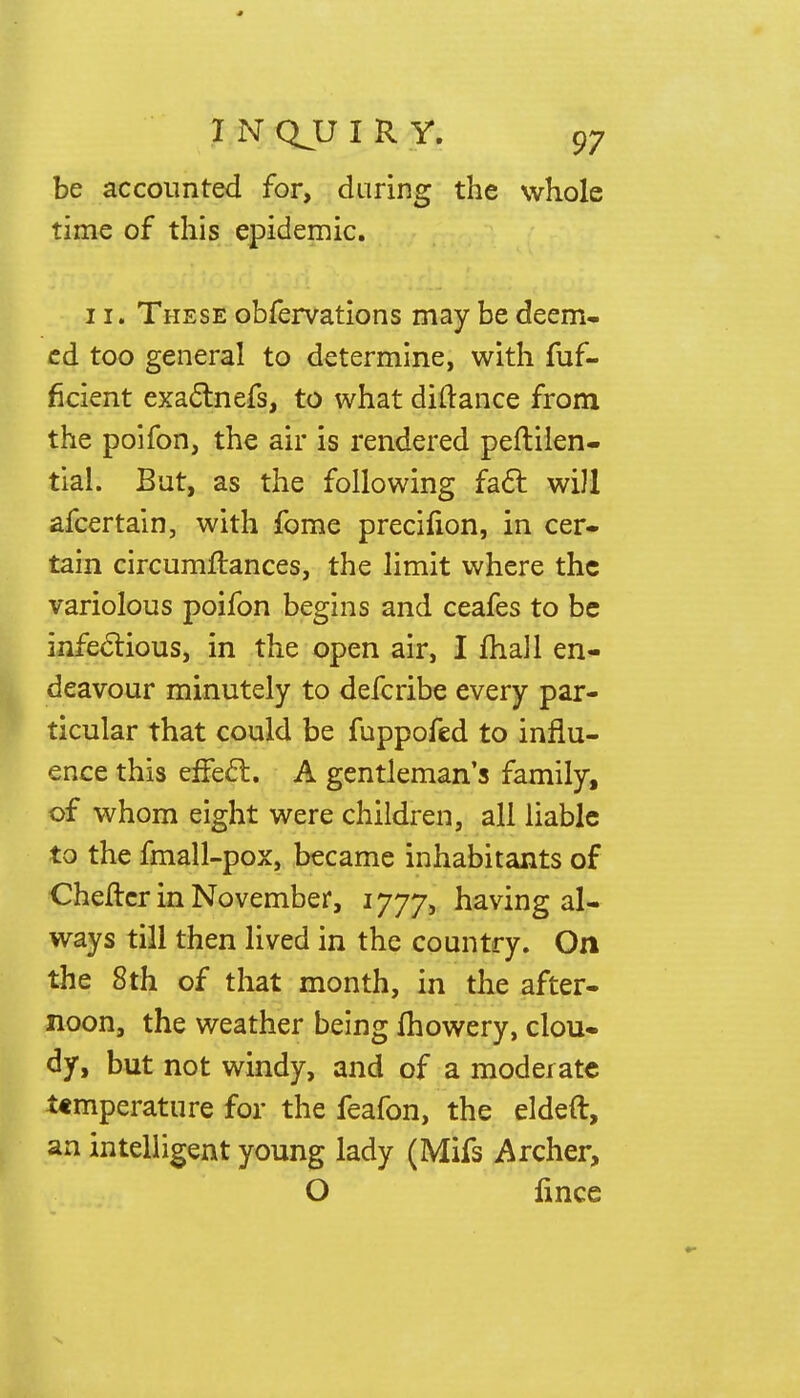 be accounted for, daring the whole time of this epidemic. ii. These obfervations may be deem- ed too general to determine, with fuf- ficient exactnefs, to what diltance from the poifon, the air is rendered peflilen- tial. But, as the following fact will afcertain, with fome precifion, in cer- tain circumftances, the limit where the variolous poifon begins and ceafes to be infectious, in the open air, I mail en- deavour minutely to defcribe every par- ticular that could be fuppofed to influ- ence this effect. A gentleman's family, of whom eight were children, all liable to the fmall-pox, became inhabitants of Cheltcr in November, 1777, having al- ways till then lived in the country. On the 8th of that month, in the after- noon, the weather being fhowery, clou- dy, but not windy, and of a moderate temperature for the feafon, the eldeft, an intelligent young lady (Mifs Archer, O fince