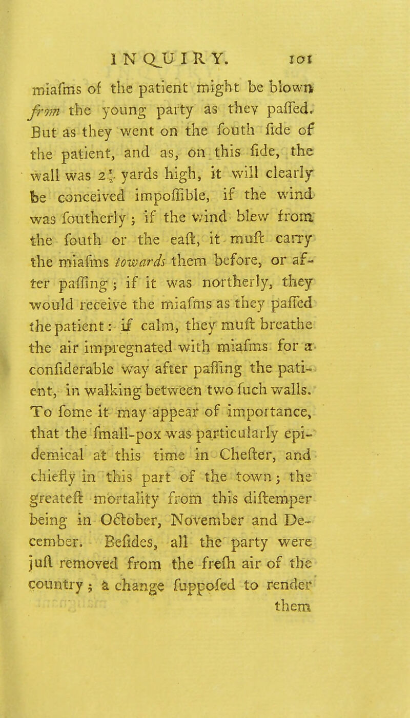 1NQJJIRY. ioi miafms of the patient might be blowa from the young party as they pafled. But as they went on the fouth fide of the patient, and as, on this fide, the wall was 21 yards high, it will clearly be conceived impoffible, if the wind was foutherly j if the wind blew from the fouth or the earl, it muft carry the miafms towards them before, or af- ter pairing ; if it was northerly, they would receive the miafms as they paffed the patient: if calm, they muft breathe the air impregnated with miafms for a confiderable way after paffing the pati- ent, in walking between two fuch walls. To fome it may appear of importance, that the fmali-pox was particularly epi- demical at this time in Chefter, and chiefly in this part of the town j the greater! mortality from this diftemper being in October, November and De- cember. Befides, all the party were jufl removed from tbe frefh air of the country ; a change fuppofed to render them