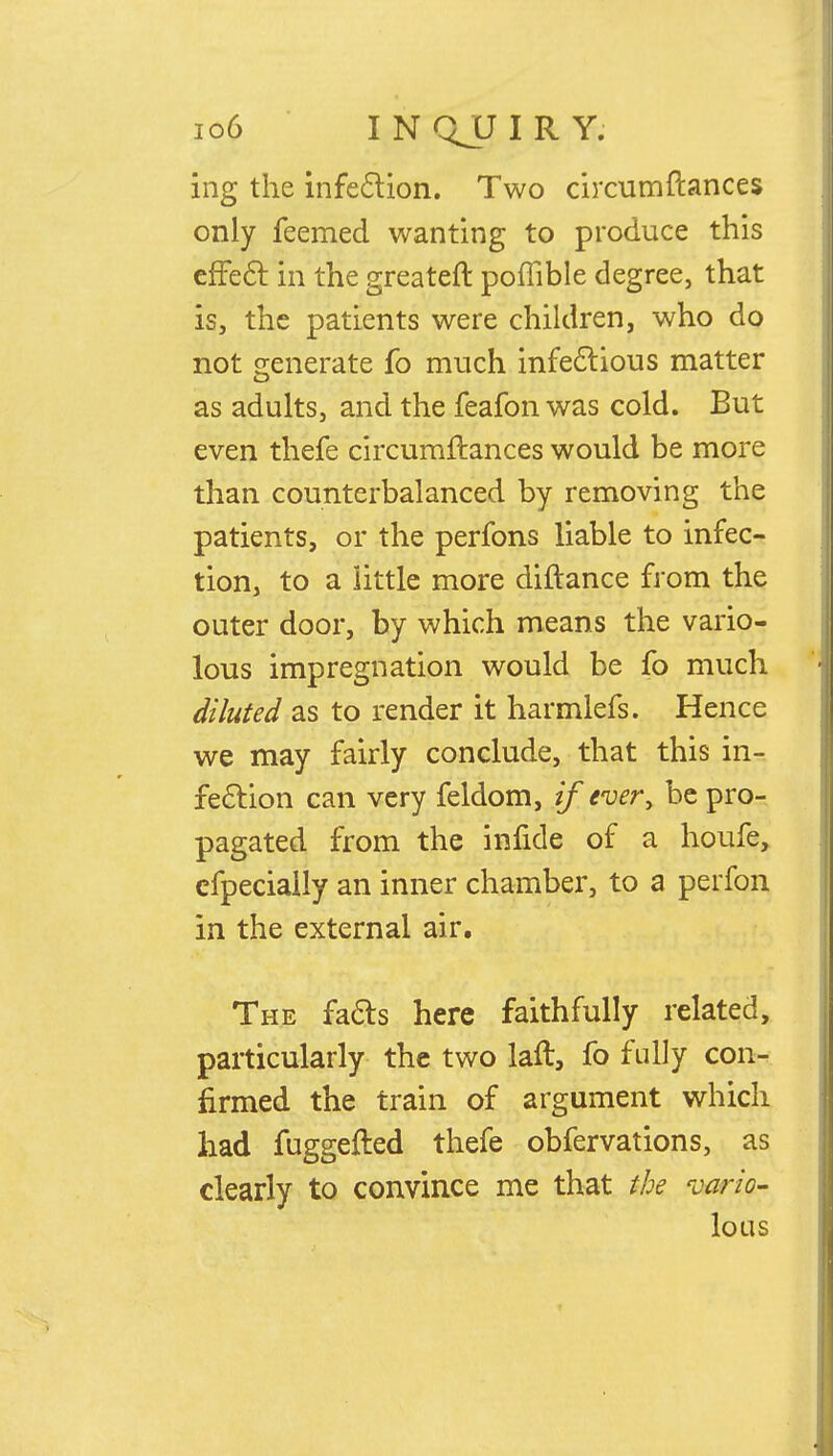 ing the infection. Two circumftances only feemed wanting to produce this effect in the greater!: poffible degree, that is, the patients were children, who do not generate fo much infectious matter as adults, and the feafon was cold. But even thefe circumftances would be more than counterbalanced by removing the patients, or the perfons liable to infec- tion, to a little more diftance from the outer door, by which means the vario- lous impregnation would be fo much diluted as to render it harmlefs. Hence we may fairly conclude, that this in- fection can very feldom, if ever> be pro- pagated from the infide of a houfe, efpeciaily an inner chamber, to a perfon in the external air. The facts here faithfully related, particularly the two laft, fo fully con- firmed the train of argument which had fuggefted thefe obfervations, as clearly to convince me that the vario- lous