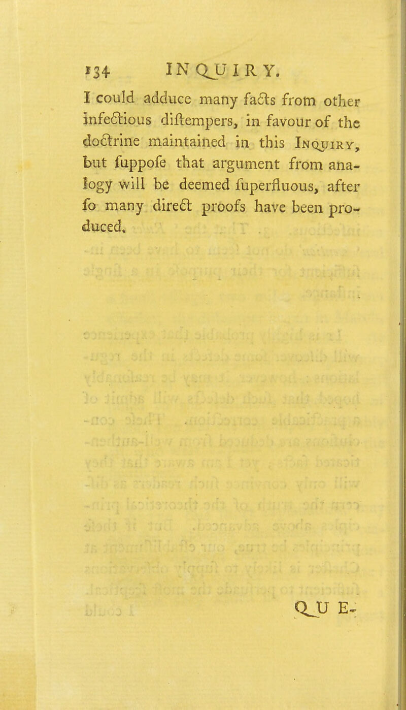 I could adduce many facts from other infectious diftempers, in favour of the doctrine maintained in this Inquiry, but fuppofe that argument from ana- logy will be deemed fuperfluous, after fo many direct proofs have been pro- duced* QJJ E-