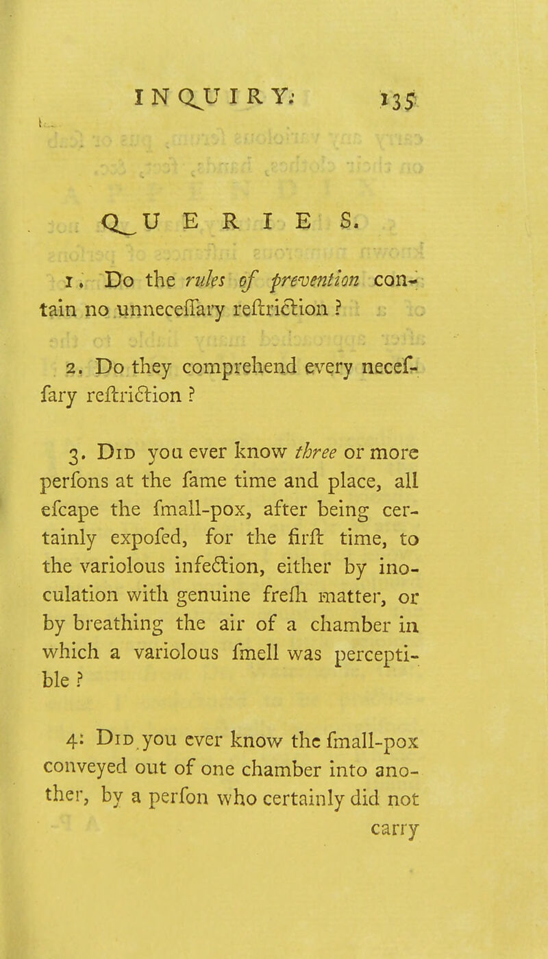 Lap Q_U ERIE S. 1» Do the rules of prevention con- tain no unneceffary reftriction ? 2. Do they comprehend every necef- fary reftriction ? 3. Did you ever know three or more perfons at the fame time and place, all efcape the fmall-pox, after being cer- tainly expofed, for the firft time, to the variolous infection, either by ino- culation with genuine frefh matter, or by breathing the air of a chamber in which a variolous fmell was percepti- ble ? 4: Did you ever know the fmall-pox conveyed out of one chamber into ano- ther, by a perfon who certainly did not carry