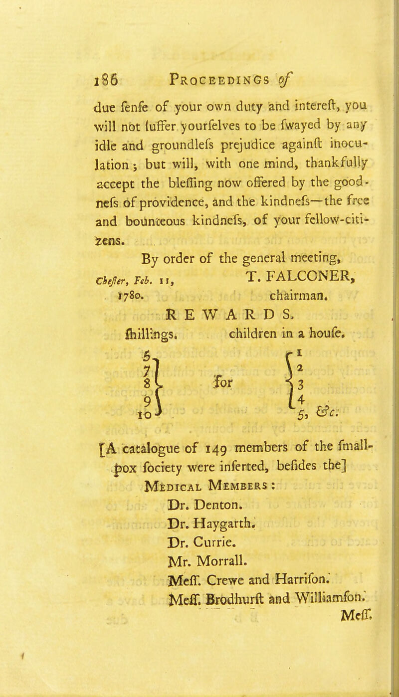 due fenfe of your own duty and intereft, you will not luffer yourfelves to be fwayed by any idle and groundlefs prejudice againft inocu- lation ; but will, with one mind, thankfully accept the bleffing now offered by the good - nefs of providence, and the kindnefs—the free and bounteous kindnefs, of your fellow-citi- iens. By order of the general meeting, Chef er, Feb. 11, T. FALCONER, . 1780. chairman. REWARDS, killings. children in a houfe. [A catalogue of 149 members of the fmall- Jjox fociety were inferted, befides the] Medical Members: Dr. Denton. Dr. Haygarth. Dr. Currie. Mr. Morrall. Mem Crewe and Harrifom MelT. Brodhurft and Williamfom