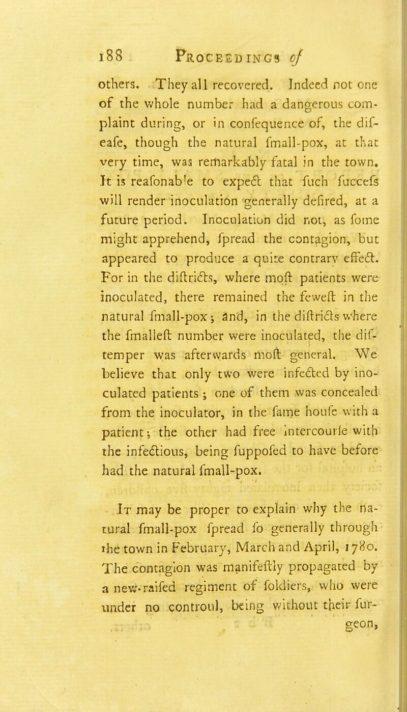 others. They all recovered. Indeed not one of the whole number had a dangerous com- plaint during, or in confequence of, the dif- eafe, though the natural fmall-pox, at that very time, was remarkably fatal in the town. It is reafonab'e to expect that fuch fuccefs will render inoculation generally defired, at a future period. Inoculation did not, as fome might apprehend, fpread the contagion, but appeared to produce a quite contrary effect. For in the diftricts, where molt patients were inoculated, there remained the feweft in the natural fmall-pox; and, in the diftricts where the fmalleft number were inoculated, the dif- temper was afterwards moft general. We believe that only two were infected by ino- culated patients ; one of them was concealed from the inoculator, in the fame houfe with a patient; the other had free intercourle with the infectious, being fuppofed to have before had the natural fmall-pox. It may be proper to explain why the na- tural fmall-pox fpread fo generally through the town in February, March and April, 1780. The contagion was manifeftly propagated by a new-raifed regiment of foldiers, who were under no controul, being without their fur- geon,