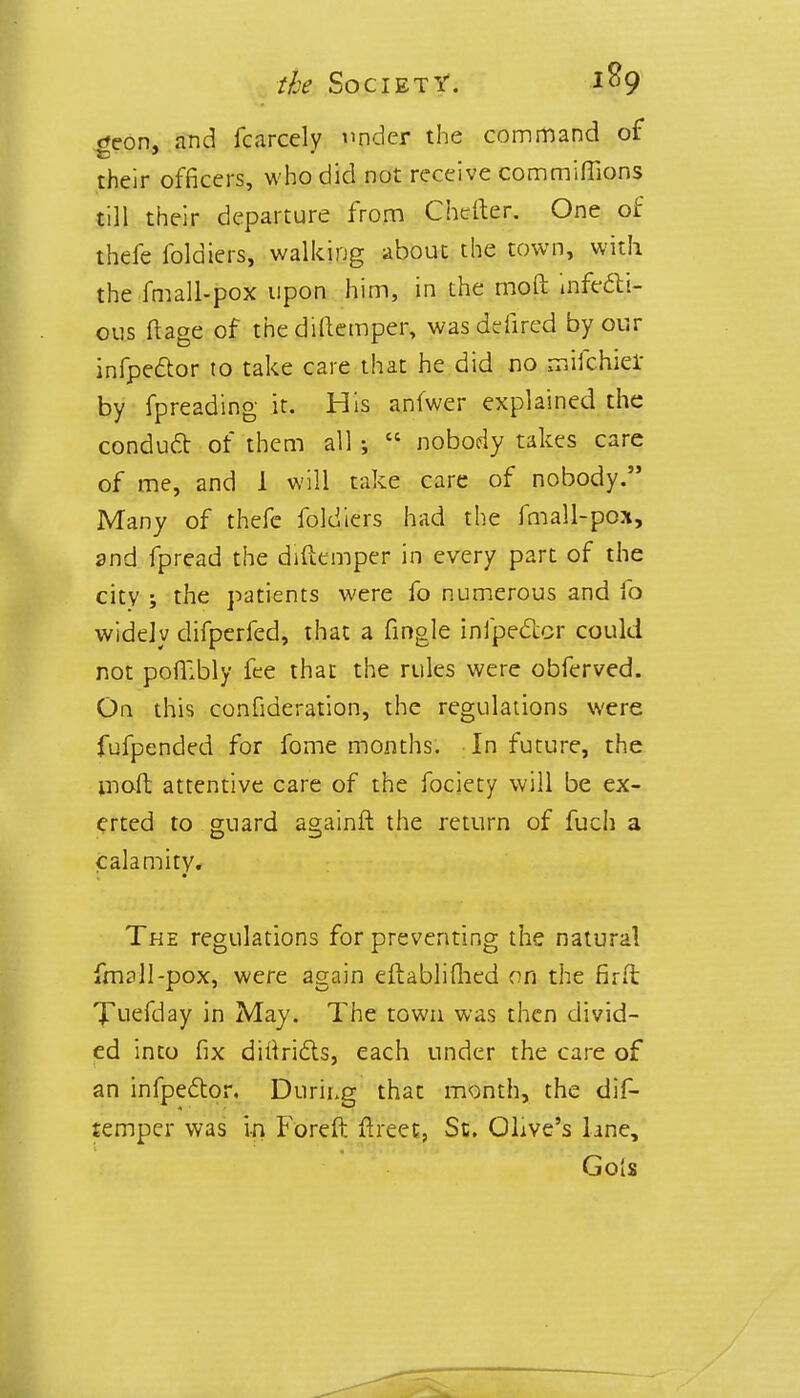 geon, and fcarcely under the command of their officers, who did not receive commiffions till their departure from Chefter. One of thefe foldiers, walking about the town, with the fmall-pox upon him, in the moft infecti- ous ftage of the diftemper, wasdefired by our infpeclor to take care that he did no mifchiel: by fpreading it. His anfwer explained the conduct of them all •, ?? nobody takes care of me, and 1 will take care of nobody. Many of thefe foldiers had the fmall-pox, and fpread the diftemper in every part of the city ; the patients were fo numerous and fo widely difperfed, that a fingle infpector could not pofKbly fee that the rules were obferved. On this confideration, the regulations were fufpended for fome months. In future, the moft attentive care of the fociety will be ex- erted to guard againft the return of fuch a calamity. The regulations for preventing the natural fm?ll-pox, were again eftablifhed on the fir ft Tuefday in May. The town was then divid- ed into fix diitridts, each under the care of an infpector. Durii.g that month, the dif- temper was in Foreft ftreet, St. Olive's line, Gols