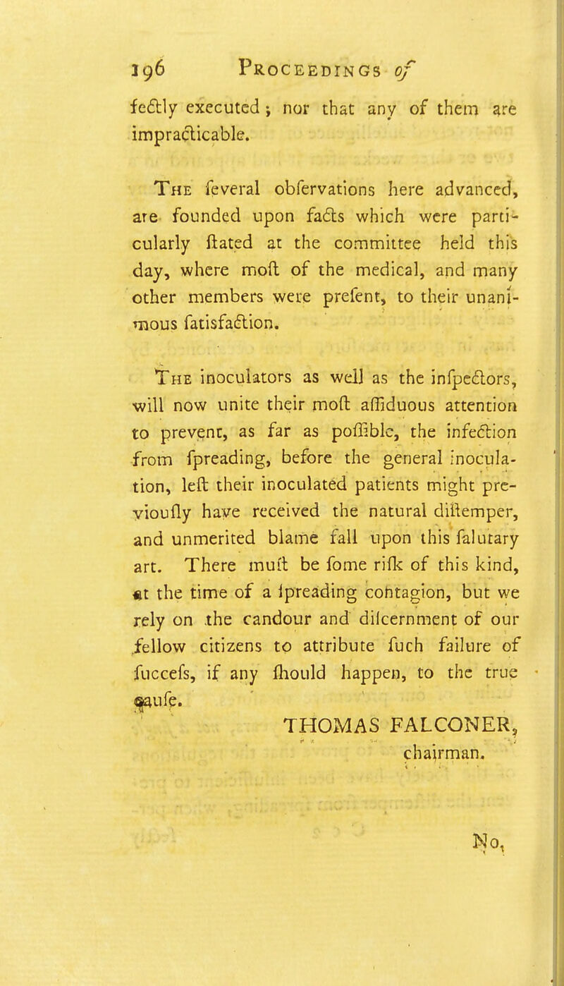 fe&ly executed; nor that any of them are impracticable. The feveral obfervations here advanced, are founded upon fads which were parti- cularly ftated at the committee held this day, where moft of the medical, and many other members were prefent, to their unani- mous fatisfaeYion. The inoculators as well as the infpeclors, ■will now unite their moft affiduous attention to prevent, as far as poffiblc, the infection from fpreading, before the general inocula- tion, left their inoculated patients might pre- vioufly have received the natural diftemper, and unmerited blame fall upon this falmary art. There mutt be fome rifk of this kind, «t the time of a ipreading cohtagion, but we rely on the candour and dilcernment of our .fellow citizens to attribute fuch failure of fuccefs, if any mould happen, to the true THOMAS FALCONERj chairman. No,