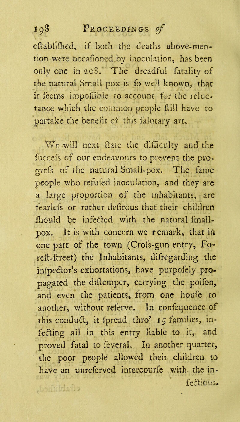 eftablifhed, if both the deaths above-men- tion were occafioned by inoculation, has been only one in 208. The dreadful fatality of the natural Small pox is fo well known, that it feems impoiiible to account for the reluc- tance which the common people (till have to partake the benefit of this falutary art* We-will next- Hate the difficulty and the fuccefs of our endeavours to prevent the pro* grefs of the natural Small-pox. The fame people who refilled inoculation, and they are a large proportion of the inhabitants, are fearlefs or rather defirous that their children fliould be infected with the natural fmall- pox. It is with concern we remark, that in one part of the town (Oofs-gun entry, Fo- reft-ftreet) the Inhabitants, difregarding the infpe&or's exhortations, have purpofely pro- pagated the diflemper, carrying the poifon, and even the patients, from one houfe to another, without refcrve. In confequence of this conduct, it (pread thro5 15 families, in- feeling all in this entry liable to it, and proved fatal to feveraL In another quarter, the poor people allowed their children to have an unreferved intercourfe with the in- _ , . fectious..