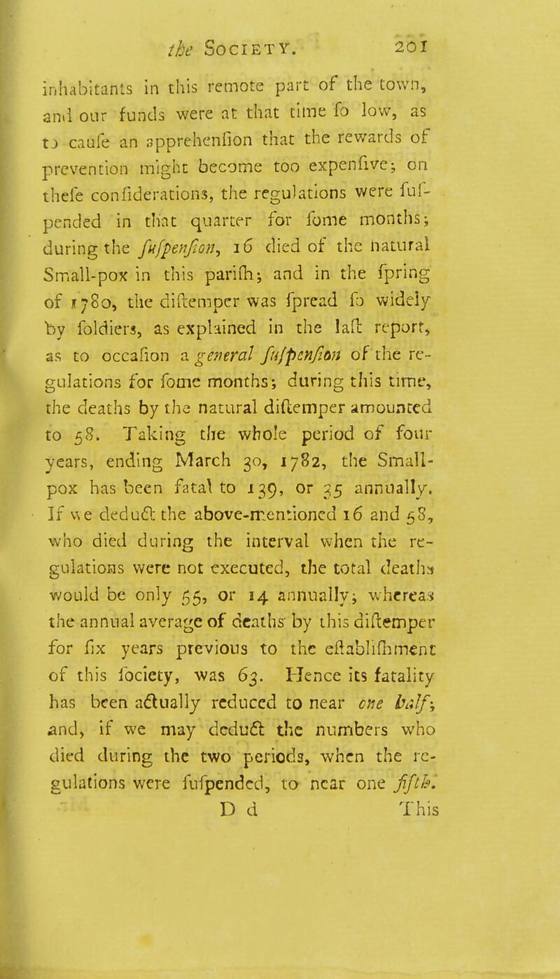 inhabitants in this remote part of the town, an.l our funds were at that time fo low, as « caufe an apprehenfion that the rewards of prevention might become too expenfive; on theie confiderations, the regulations were fu Im- pended in that quarter for fome months; during the fufpenfion^ 16 died of the natural Small-pox in this parifh; and in the fpring of 1780, the diftemper was fpread fo widely by foldiers, as explained in the laft report, as to occafion a general fufpcnjim of the re- gulations for fome months; during this time, the deaths by the natural diftemper amounted to 58. Taking the whole period of four years, ending March 30, 1782, the Small- pox has been fatal to 139, or 35 annually. If we deduct the above-mentioned 16 and 58, who died during the interval when the re- gulations were not executed, the total deaths would be only 55, or 14 annually; whereas the annual average of deaths by this diftemper for fix years previous to the eftabliftimenc of this fociety, was 63. Hence its fatality has been actually reduced to near cue half-, and, if we may deduct the numbers who died during the two periods, when the re- gulations were fufpended, to near one fifth. D d This