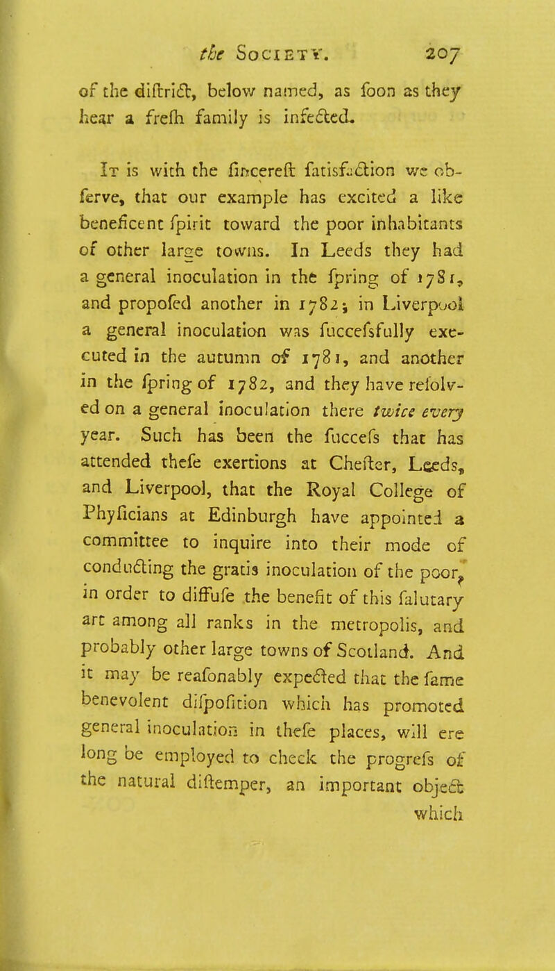 of the diftrict, below named, as foon as they hear a frefh family is infected. It is with the fincereft fatisfcetion we ob- ferve, that our example has excited a like beneficent fpirit toward the poor inhabitants of other large towns. In Leeds they had a general inoculation in the fpring of 178 r, and propofed another in 1782; in Liverpool a general inoculation was fuccefsfLilly exe- cuted in the autumn of 1781, and another in the fpring of 1782, and they have refold- ed on a general inoculation there twice every year. Such has been the fuccefs that has attended thefe exertions at Cheftcr, Leeds, and Liverpool, that the Royal College of Phyficians at Edinburgh have appointed a committee to inquire into their mode of conducting the gratis inoculation of the poor?' in order to diffufe the benefit of this falutary arc among all ranks in the metropolis, and probably other large towns of Scotland. And it may be reafonably expected that the fame benevolent difpofition which has promoted general inoculation in thefe places, will ere long be employed to check the progrefs of the natural diftemper, an important object which