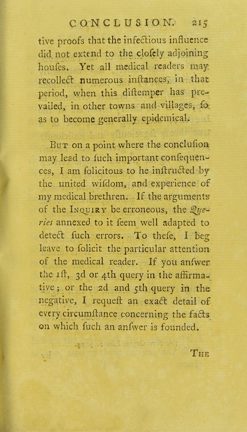 tive proofs that the infectious influence did not extend to the clofcly adjoining houfes. Yet all medical readers may; recollect numerous inftaoccs, in that period, when this diftemper has pre- vailed, in other towns and villages, fo as to become generally epidemical; But on a point where the conclufion may lead to fuch important confequen- ces, I am folicitous to he inftructed by the united wifdom, and experience of my medical brethren. If the arguments of the Inquiry be erroneous, the ries annexed, to it feem well adapted to detect fuch errors. To thefe, I beg leave to folicit the particular attention of the medical reader. If you anfwer the ift, 3d or 4th query in the affirma- tive ; or the 2d and 5th query in the negative, I requeft an exact detail of every circumftance concerning the facts on which fuch an anfwer is founded.