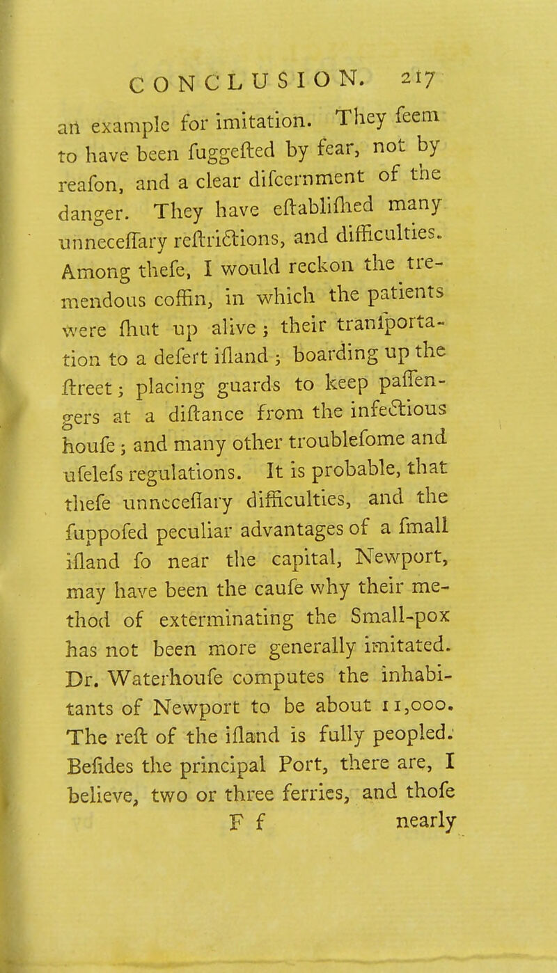 art example for imitation. They feem to have been fuggefted by fear, not by reafon, and a clear difccrnment of the danger. They have eftabliftied many unneceffary reftriftions, and difficulties. Among thefe, I would reckon the tre- mendous coffin, in which the patients were ftiut up alive ; their transporta- tion to a defert ifland ; boarding up the ftreet; placing guards to keep paffen- gers at a diftance from the infedious houfe; and many other troublefome and ufelefs regulations. It is probable, that thefe unnccefiary difficulties, and the fuppofed peculiar advantages of a fmall iiland fo near the capital, Newport, may have been the caufe why their me- thod of exterminating the Small-pox has not been more generally imitated. Dr. Waterhoufe computes the inhabi- tants of Newport to be about 11,000. The reft of the ifland is fully peopled: Befides the principal Port, there are, I believe, two or three ferries, and thofe F f nearly