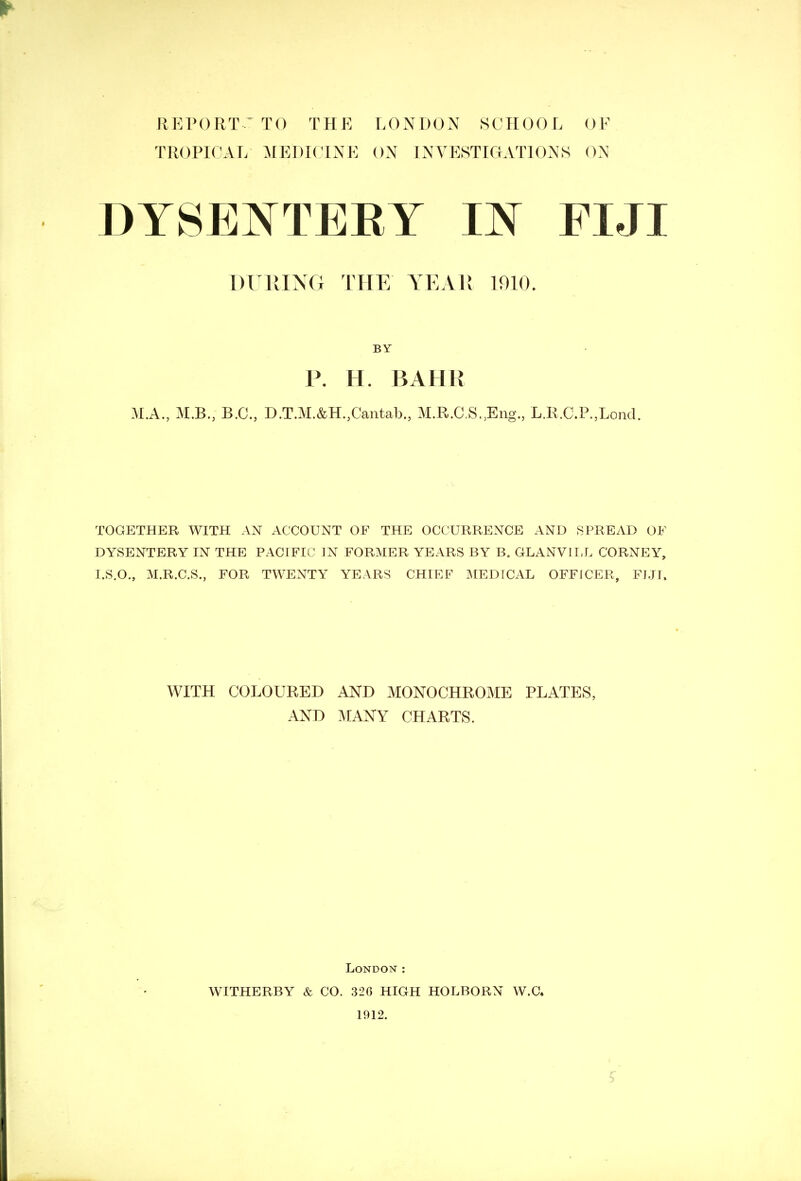 REPORT-' TO THE LONDON SCHOOL OF TROPICAL MEDICINE ON INVESTIGATIONS ON DYSENTERY IN FIJI P. H. BAHH M.A., M.B., B.C., D.T.M.&H.,Cantab., M.R.C.S^Eng., L.R.C.P.,Lond. TOGETHER WITH AN ACCOUNT OF THE OCCURRENCE AND SPREAD OF DYSENTERY IN THE PACIFIC IN FORMER YEARS BY B„ GLANVILL CORNEY, I.S.O., M.R.C.S., FOR TWENTY YEARS CHIEF MEDfCAL OFFICER, FJJI. WITH COLOURED AND MONOCHROME PLATES, AND MANY CHARTS. London : WITHERBY & CO. 326 HIGH HOLBORN W.C. 1912. DURING THE YEAR 1010. BY