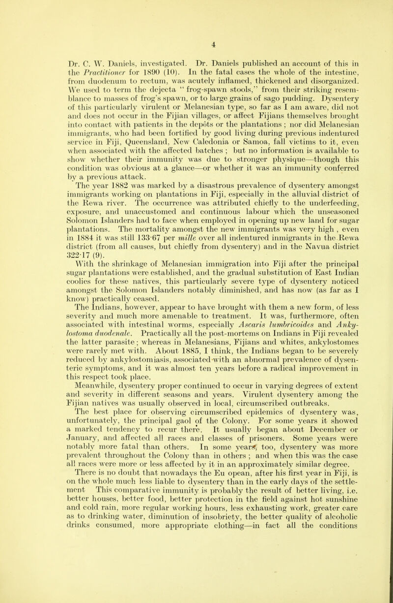 Dr. C. W. Daniels, investigated. Dr. Daniels published an account of this in the Practitioner for 1890 (10). In the fatal cases the whole of the intestine, from duodenum to rectum, was acutely inflamed, thickened and disorganized. We used to term the dejecta  frog-spawn stools, from their striking resem- blance to masses of frog's spawn, or to large grains of sago pudding. Dysentery of this particularly virulent or Melanesian type, so far as I am aware, did not and does not occur in the Fijian villages, or affect Fijians themselves brought into contact with patients in the depots or the plantations ; nor did Melanesian immigrants, who had been fortified by good living during previous indentured service in Fiji, Queensland, New Caledonia or Samoa, fall victims to it, even when associated with the affected batches ; but no information is available to show whether their immunity was due to stronger physique—though this condition was obvious at a glance—or whether it was an immunity conferred by a previous attack. The year 1882 was marked by a disastrous prevalence of dysentery amongst immigrants working on plantations in Fiji, especially in the alluvial district of the Rewa river. The occurrence was attributed chiefly to the underfeeding, exposure, and unaccustomed and continuous labour which the unseasoned Solomon Islanders had to face when employed in opening up new land for sugar plantations. The mortality amongst the new immigrants was very high , even in 1884 it was still 133*67 per mille over all indentured inmigrants in the.Rewa district (from all causes, but chiefly from dysentery) and in the Navua district 322-17 (9). With the shrinkage of Melanesian immigration into Fiji after the principal sugar plantations were established, and the gradual substitution of East Indian coolies for these natives, this particularly severe type of dysentery noticed amongst the Solomon Islanders notably diminished, and has now (as far as I know) practically ceased. The Indians, however, appear to have brought with them a new form, of less severity and much more amenable to treatment. It was, furthermore, often associated with intestinal worms, especially Ascaris lumbricoides and Anky- lostoma duodenale. Practically all the post-mortems on Indians in Fiji revealed the latter parasite; whereas in Melanesians, Fijians and whites, ankylostomes were rarely met with. About 1885, I think, the Indians began to be severely reduced by ankylostomiasis, associated with an abnormal prevalence of dysen- teric symptoms, and it was almost ten years before a radical improvement in this respect took place. Meanwhile, dysentery proper continued to occur in varying degrees of extent and severity in different seasons and years. Virulent dysentery among the Fijian natives was usually observed in local, circumscribed outbreaks. The best place for observing circumscribed epidemics of dysentery was, unfortunately, the principal gaol of the Colony. For some years it showed a marked tendency to recur there. It usually began about December or January, and affected all races and classes of prisoners. Some years were notably more fatal than others. In some yean?, too, dysentery was more prevalent throughout the Colony than in others ; and when this was the case all races were more or less affected by it in an approximately similar degree. There is no doubt that nowadays the Eu opean, after his first year in Fiji, is on the whole much less liable to dysentery than in the early days of the settle- ment This comparative immunity is probably the result of better living, i.e. better houses, better food, better protection in the field against hot sunshine and cold rain, more regular working hours, less exhausting work, greater care as to drinking water, diminution of insobriety, the better quality of alcoholic drinks consumed, more appropriate clothing—in fact all the conditions