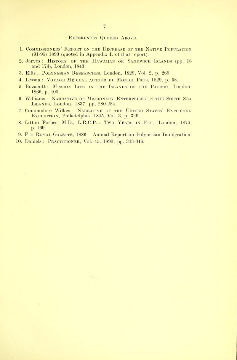 References Quoted Above. 1. Commissioners' Report on the Decrease of the Native Population (91-95) 1893 (quoted in Appendix I. of that report). 2. Jarves : History of the Hawaiian or Sandwich Islands (pp. 16 and 174), London, 1843. 3. Ellis : Polynesian Researches, London, 1829, Vol. 2, p. 269. 4. Lesson : Voyage Medical autour du Monde, Paris, 1829, p. 58. 5. Buzacott: Mission Life in the Islands of the Pacific, London, 1866, p. 100. 6. Williams : Narrative of Missionary Enterprises in the South Sea Islands, London, 1837, pp. 280-284. 7. Commodore Wilkes : Narrative of the United States' Exploring Expedition, Philadelphia, 1845, Vol. 3, p. 329. 8. Litton Forbes, M.D., L.R.C.P. : Two Years in Fiji, London, 1875, p. 169. 9. Fiji Royal Gazette, 1886. Annual Report on Polynesian Immigration. 10. Daniels : Practitioner, Vol. 45, 1890, pp. 343-346.