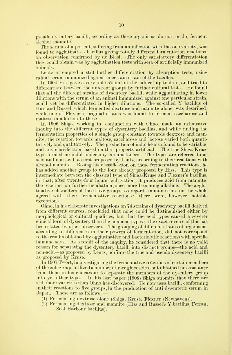 pseudo-dysentery bacilli, according as these organisms do not, or do, ferment alcohol mannite. The serum of a patient, suffering from an infection with the one variety, was found to agglutinate a bacillus giving totally different fermentation reactions, an observation confirmed by de Blasi. The only satisfactory differentiation they could obtain was by agglutination tests with sera of artificially immunized animals. Lentz attempted a still further differentiation by absorption tests, using rabbit serum immunized against a certain strain of the bacillus. In 1904 Hiss gave a very able resume of the subject up to date, and tried to differentiate between the different groups by further cultural tests. He found that all the different strains of dysentery bacilli, while agglutinating in lower dilutions with the serum of an animal immunized against one particular strain, could yet be differentiated in higher dilutions. The so-called Y bacillus of Hiss and Kussel, which fermented dextrose and mannite alone, was described, while one of Flexner's original strains was found to ferment saccharose and maltose in addition to these. In 1906 Shiga, working in conjunction with Ohno, made an exhaustive inquiry into the different types of dysentery bacillus, and while finding the fermentation properties of a single group constant towards dextrose and man- nite, the reaction towards maltose, saccharose and lactose varied both quanti- tatively and qualitatively. The production of indol he also found to be variable, and any classification based on that property artificial. The true Shiga-Kruse type formed no indol under any circumstances. The types are referred to as acid and non-acid, as first proposed by Lentz, according to their reactions with alcohol mannite. Basing his classification on these fermentation reactions, he has added another group to the four already proposed by Hiss. This type is intermediate between the classical type of Shiga-Kruse and Flexner's bacillus, in that, after twenty-four hours' cultivation, it produces acid from mannite, the reaction, on further incubation, once more becoming alkaline. The agglu- tinative characters of these five groups, as regards immune sera, on the whole agreed with their fermentative reactions; there were, however, notable exceptions. Ohno, in his elaborate investigations on 74 strains of dysentery bacilli derived from different sources, concluded that none could be distinguished either by morphological or cultural qualities, but that the acid types caused a severer clinical form of dysentery than the non-acid types ; the exact reverse of this has been stated by other observers. The grouping of different strains of organisms, according to differences in their powers of fermentation, did not correspond to the results obtained by agglutinative and bacteriolytic reactions with specific immune sera. As a result of the inquiry, he considered that there is no valid reason for separating the dysentery bacilli into distinct groups—the acid and non-acid—as proposed by Lentz, nor'into the true and pseudo-dysentery bacilli as proposed by Kruse. In 1907 Twort, in investigating the fermentative reactions of certain members of the coli group, utilized a number of rare glucosides, but obtained no assistance from them in his endeavour to separate the members of the dysentery group into yet other types. In his last paper (1908) Shiga submits that there are still more varieties than Ohno has discovered. He now uses bacilli, conforming in their reactions to five groups, in the production of anti-dysenteric serum in Japan. These are as follows :— (1) Fermenting dextrose alone (Shiga, Kruse, Flexner (Newhaven)). (2) Fermenting dextrose and mannite (Hiss and Russel's Y bacillus, Ferran, Seal Harbour bacillus).