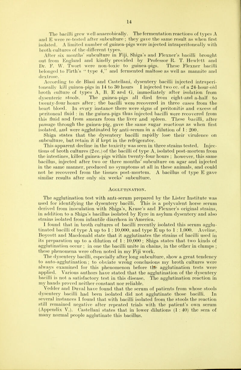 The bacilli grew well anaerobically. The fermentation reactions of types A and E were re-tested after subculture ; they gave the same result as when first isolated. A limited number of guinea-pigs were injected intraperitoneally with broth cultures of the different types. After six months' subculture in Fiji, Shiga's and Flexner's bacilli brought out from England and kindly provided by Professor R. T. Hewlett and Dr. F. W. Twort were non-toxic to guinea-pigs. These Flexner bacilli belonged to Firth's type 4, and fermented maltose as well as mannite and dextrose. According to de Blasi and Castellani, dysentery bacilli injected intraperi- toneally kill guinea-pigs in 14 to 30 hours I injected two cc. of a 24-hour-old broth culture of types A, B, E and G, immediately after isolation from dysenteric stools. The guinea-pigs all died from eight-and a-half to twenty-four hours after; the bacilli were recovered in three cases from the heart blood. In every instance there were signs of peritonitis and excess of peritoneal fluid : in the guinea-pigs thus injected bacilli were recovered from this fluid and from smears from the liver and spleen. These bacilli, after passage through the guinea-pig, gave the same sugar reactions as when first isolated, and were agglutinated by anti-serum in a dilution of 1: 200.. Shiga states that the dysentery bacilli rapidly lose their virulence on subculture, but retain it if kept in the refrigerator. This apparent decline in the toxicity was seen in three strains tested. Injec- tions of broth cultures (2cc.) of the bacilli of type A, isolated post-mortem from the intestines, killed guinea-pigs within twenty-four hours ; however, this same bacillus, injected after two or three months' subculture on agar and injected in the same manner, produced no symptoms at all in these animals, and could not be recovered from the tissues post-mortem. A bacillus of type E gave similar results after only six weeks' subculture. Agglutination. The agglutination test with anti-serum prepared by the Lister Institute was used for identifying the dysentery bacilli. This is a polyvalent horse serum derived from inoculation with Shiga's, Kruse's and Flexner's original strains, in addition to a Shiga's bacillus isolated by Eyre in asylum dysentery and also strains isolated from infantile diarrhoea in America. I found that in broth cultures of bacilli recently isolated this serum agglu- tinated bacilli of type A up to 1 : 10,000, and type E up to 1 : 1,000. Aveline, Boycott and Macdonald state that it agglutinates the strains of bacilli used in its preparation up to a dilution of 1 : 10,000 ; Shiga states that two kinds of agglutination occur ; in one the bacilli unite in chains, in the other in clumps ; these phenomena were often noted in my Fiji work. The dysentery bacilli, especially after long subculture, show a great tendency to auto-agglutination ; to obviate wrong conclusions my broth cultures were always examined for this phenomenon before tlfe agglutination tests were applied. Various authors have stated that the agglutination of the dysentery bacilli is not a satisfactory test in this disease. The agglutination reaction in my hands proved neither constant nor reliable. Vedder and Duval have found that the serum of patients from whose stools dysentery bacilli had been isolated did not agglutinate those bacilli. In several instances I found that with bacilli isolated from the stools the reaction still remained negative after repeated trials with the patient's own serum (Appendix V.). Castellani states that in lower dilutions (1 : 40) the sera of many normal people agglutinate this bacillus.